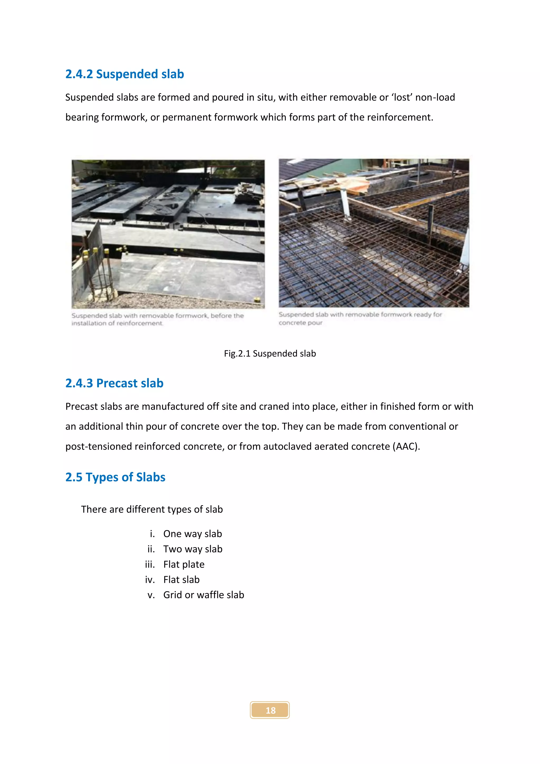 18
2.4.2 Suspended slab
Suspended slabs are formed and poured in situ, with either removable or ‘lost’ non-load
bearing formwork, or permanent formwork which forms part of the reinforcement.
Fig.2.1 Suspended slab
2.4.3 Precast slab
Precast slabs are manufactured off site and craned into place, either in finished form or with
an additional thin pour of concrete over the top. They can be made from conventional or
post-tensioned reinforced concrete, or from autoclaved aerated concrete (AAC).
2.5 Types of Slabs
There are different types of slab
i. One way slab
ii. Two way slab
iii. Flat plate
iv. Flat slab
v. Grid or waffle slab
 