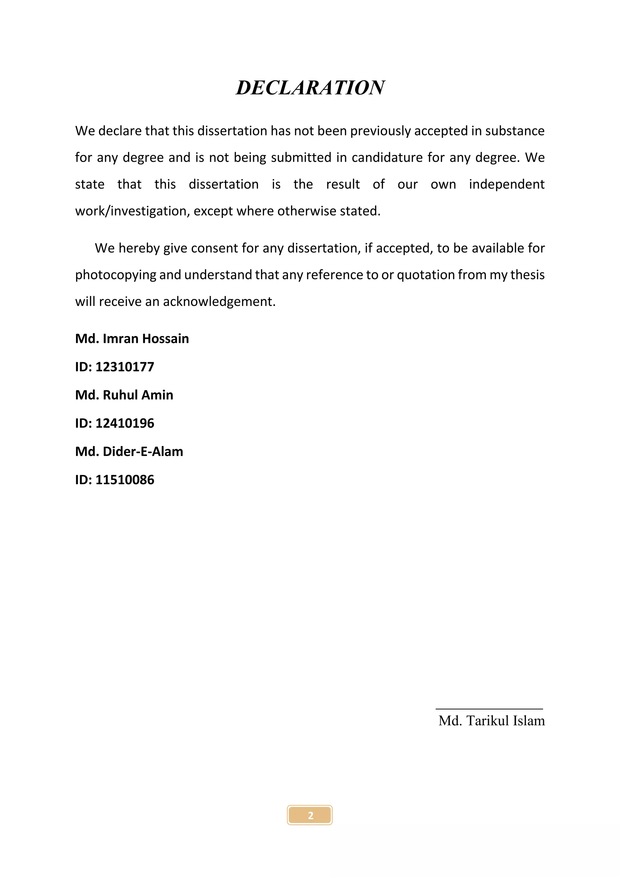 2
DECLARATION
We declare that this dissertation has not been previously accepted in substance
for any degree and is not being submitted in candidature for any degree. We
state that this dissertation is the result of our own independent
work/investigation, except where otherwise stated.
We hereby give consent for any dissertation, if accepted, to be available for
photocopying and understand that any reference to or quotation from my thesis
will receive an acknowledgement.
Md. Imran Hossain
ID: 12310177
Md. Ruhul Amin
ID: 12410196
Md. Dider-E-Alam
ID: 11510086
Md. Tarikul Islam
 