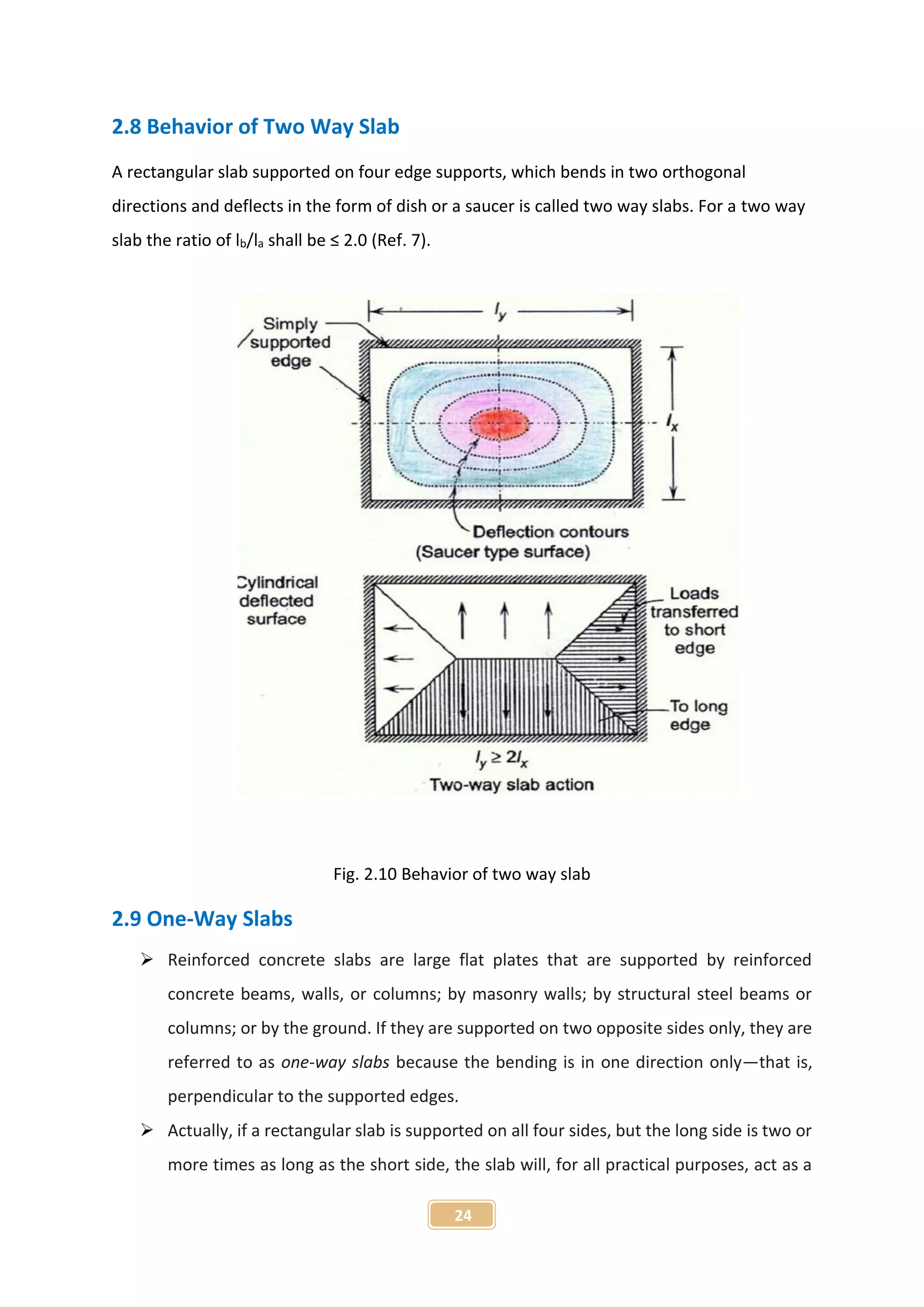 24
2.8 Behavior of Two Way Slab
A rectangular slab supported on four edge supports, which bends in two orthogonal
directions and deflects in the form of dish or a saucer is called two way slabs. For a two way
slab the ratio of lb/la shall be ≤ 2.0 (Ref. 7).
Fig. 2.10 Behavior of two way slab
2.9 One-Way Slabs
 Reinforced concrete slabs are large flat plates that are supported by reinforced
concrete beams, walls, or columns; by masonry walls; by structural steel beams or
columns; or by the ground. If they are supported on two opposite sides only, they are
referred to as one-way slabs because the bending is in one direction only—that is,
perpendicular to the supported edges.
 Actually, if a rectangular slab is supported on all four sides, but the long side is two or
more times as long as the short side, the slab will, for all practical purposes, act as a
 