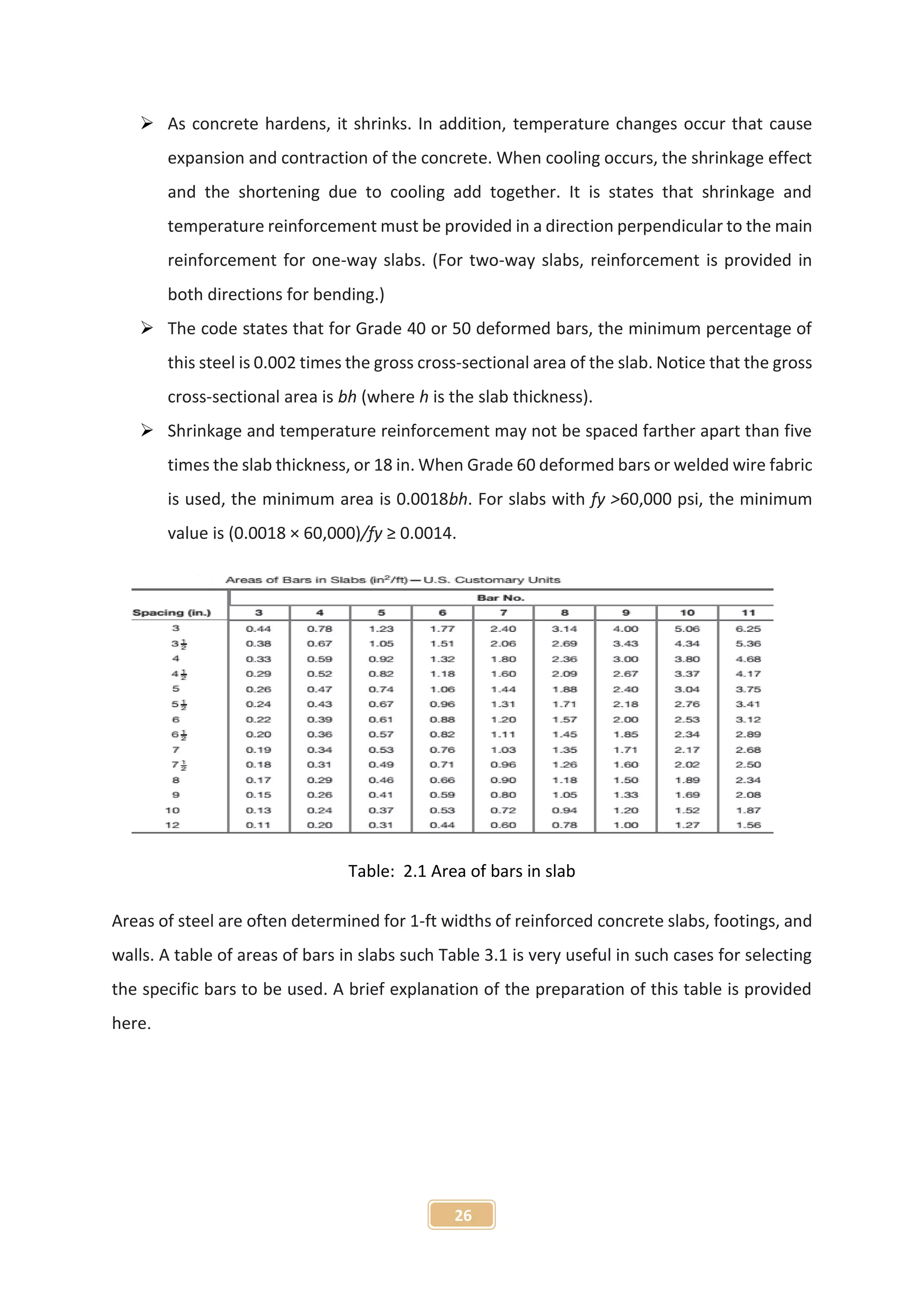 26
 As concrete hardens, it shrinks. In addition, temperature changes occur that cause
expansion and contraction of the concrete. When cooling occurs, the shrinkage effect
and the shortening due to cooling add together. It is states that shrinkage and
temperature reinforcement must be provided in a direction perpendicular to the main
reinforcement for one-way slabs. (For two-way slabs, reinforcement is provided in
both directions for bending.)
 The code states that for Grade 40 or 50 deformed bars, the minimum percentage of
this steel is 0.002 times the gross cross-sectional area of the slab. Notice that the gross
cross-sectional area is bh (where h is the slab thickness).
 Shrinkage and temperature reinforcement may not be spaced farther apart than five
times the slab thickness, or 18 in. When Grade 60 deformed bars or welded wire fabric
is used, the minimum area is 0.0018bh. For slabs with fy >60,000 psi, the minimum
value is (0.0018 × 60,000)/fy ≥ 0.0014.
Table: 2.1 Area of bars in slab
Areas of steel are often determined for 1-ft widths of reinforced concrete slabs, footings, and
walls. A table of areas of bars in slabs such Table 3.1 is very useful in such cases for selecting
the specific bars to be used. A brief explanation of the preparation of this table is provided
here.
 