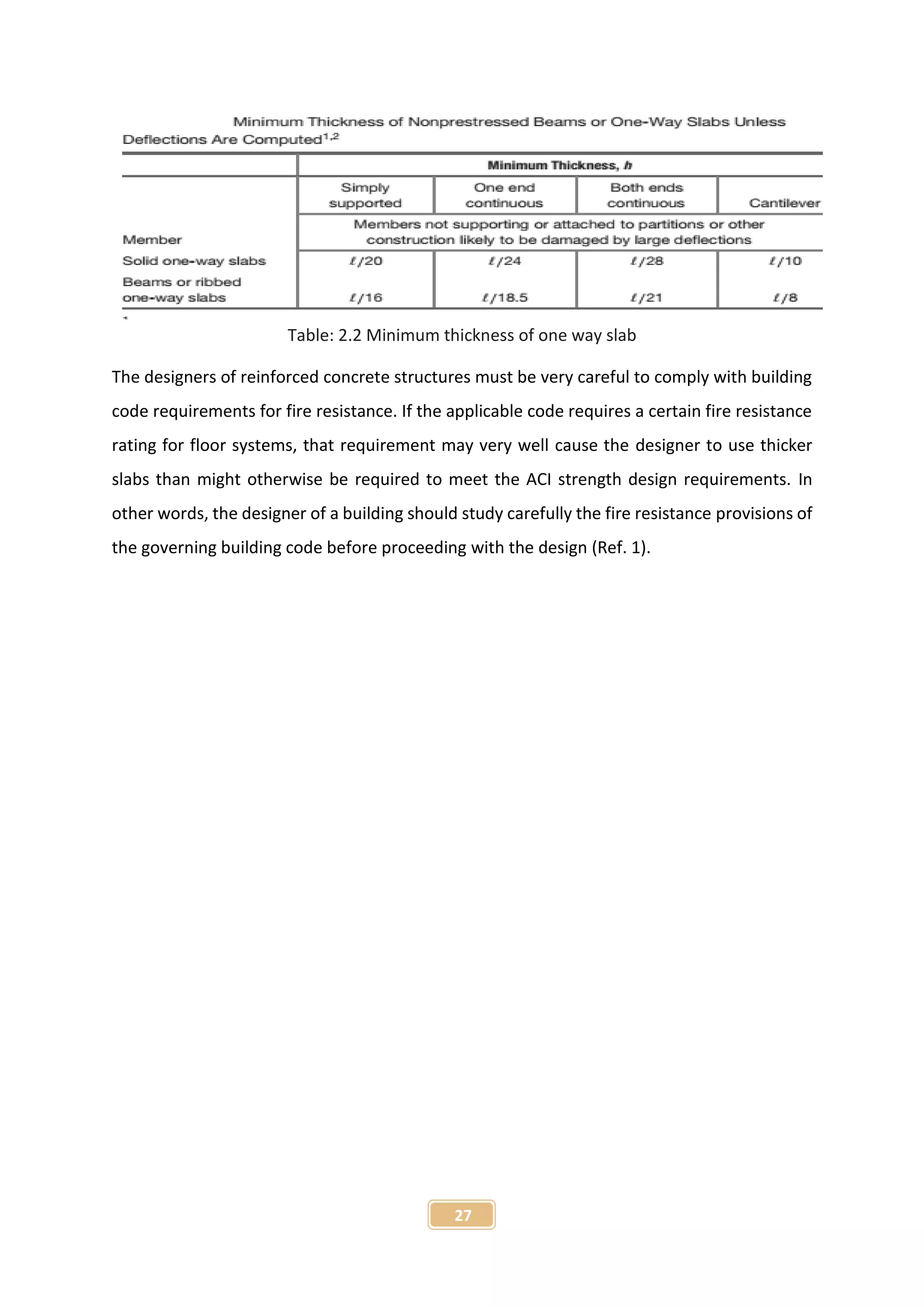 27
Table: 2.2 Minimum thickness of one way slab
The designers of reinforced concrete structures must be very careful to comply with building
code requirements for fire resistance. If the applicable code requires a certain fire resistance
rating for floor systems, that requirement may very well cause the designer to use thicker
slabs than might otherwise be required to meet the ACI strength design requirements. In
other words, the designer of a building should study carefully the fire resistance provisions of
the governing building code before proceeding with the design (Ref. 1).
 