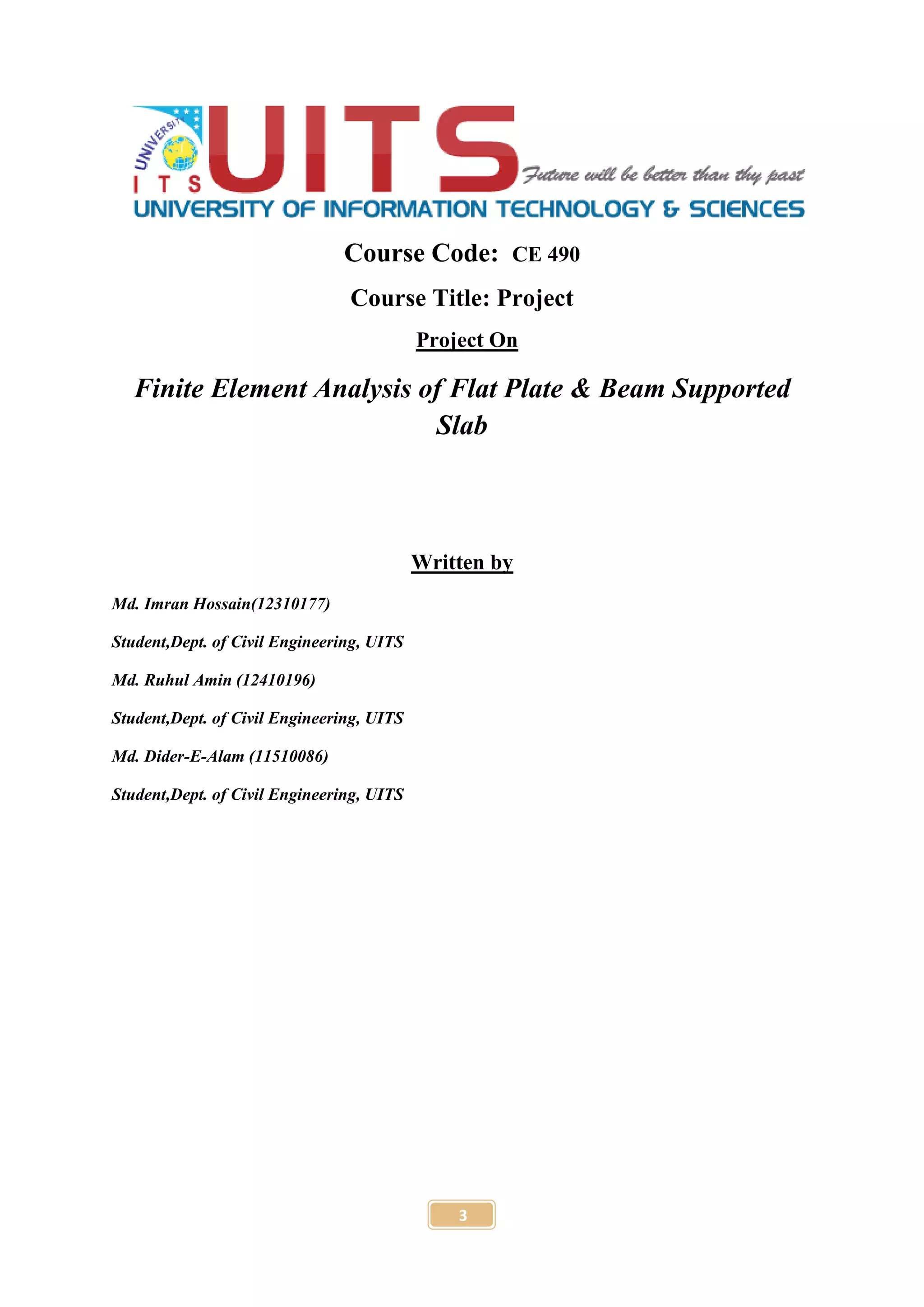 3
Course Code: CE 490
Course Title: Project
Project On
Finite Element Analysis of Flat Plate & Beam Supported
Slab
Written by
Md. Imran Hossain(12310177)
Student,Dept. of Civil Engineering, UITS
Md. Ruhul Amin (12410196)
Student,Dept. of Civil Engineering, UITS
Md. Dider-E-Alam (11510086)
Student,Dept. of Civil Engineering, UITS
 