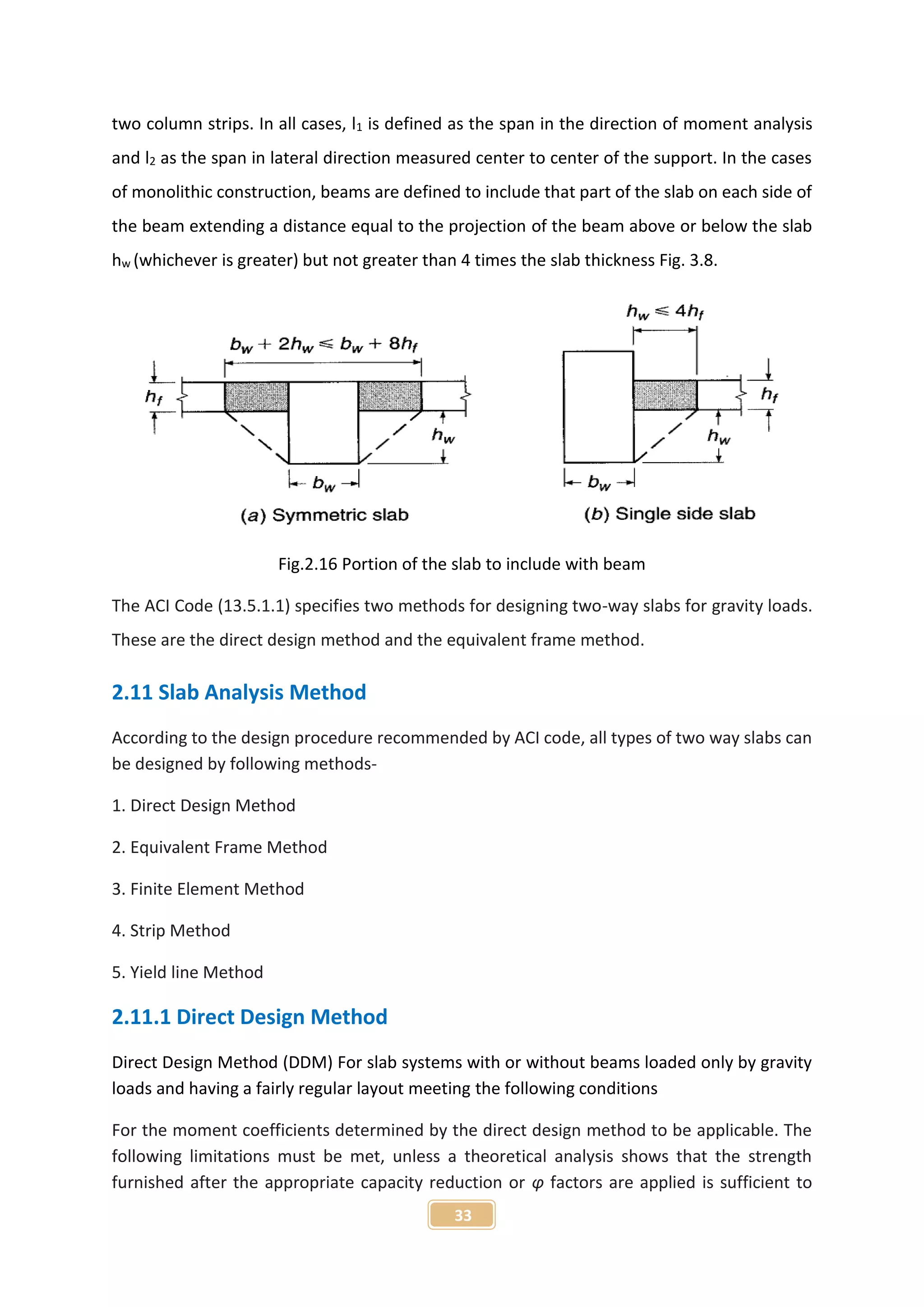 33
two column strips. In all cases, l1 is defined as the span in the direction of moment analysis
and l2 as the span in lateral direction measured center to center of the support. In the cases
of monolithic construction, beams are defined to include that part of the slab on each side of
the beam extending a distance equal to the projection of the beam above or below the slab
hw (whichever is greater) but not greater than 4 times the slab thickness Fig. 3.8.
Fig.2.16 Portion of the slab to include with beam
The ACI Code (13.5.1.1) specifies two methods for designing two-way slabs for gravity loads.
These are the direct design method and the equivalent frame method.
2.11 Slab Analysis Method
According to the design procedure recommended by ACI code, all types of two way slabs can
be designed by following methods-
1. Direct Design Method
2. Equivalent Frame Method
3. Finite Element Method
4. Strip Method
5. Yield line Method
2.11.1 Direct Design Method
Direct Design Method (DDM) For slab systems with or without beams loaded only by gravity
loads and having a fairly regular layout meeting the following conditions
For the moment coefficients determined by the direct design method to be applicable. The
following limitations must be met, unless a theoretical analysis shows that the strength
furnished after the appropriate capacity reduction or φ factors are applied is sufficient to
 