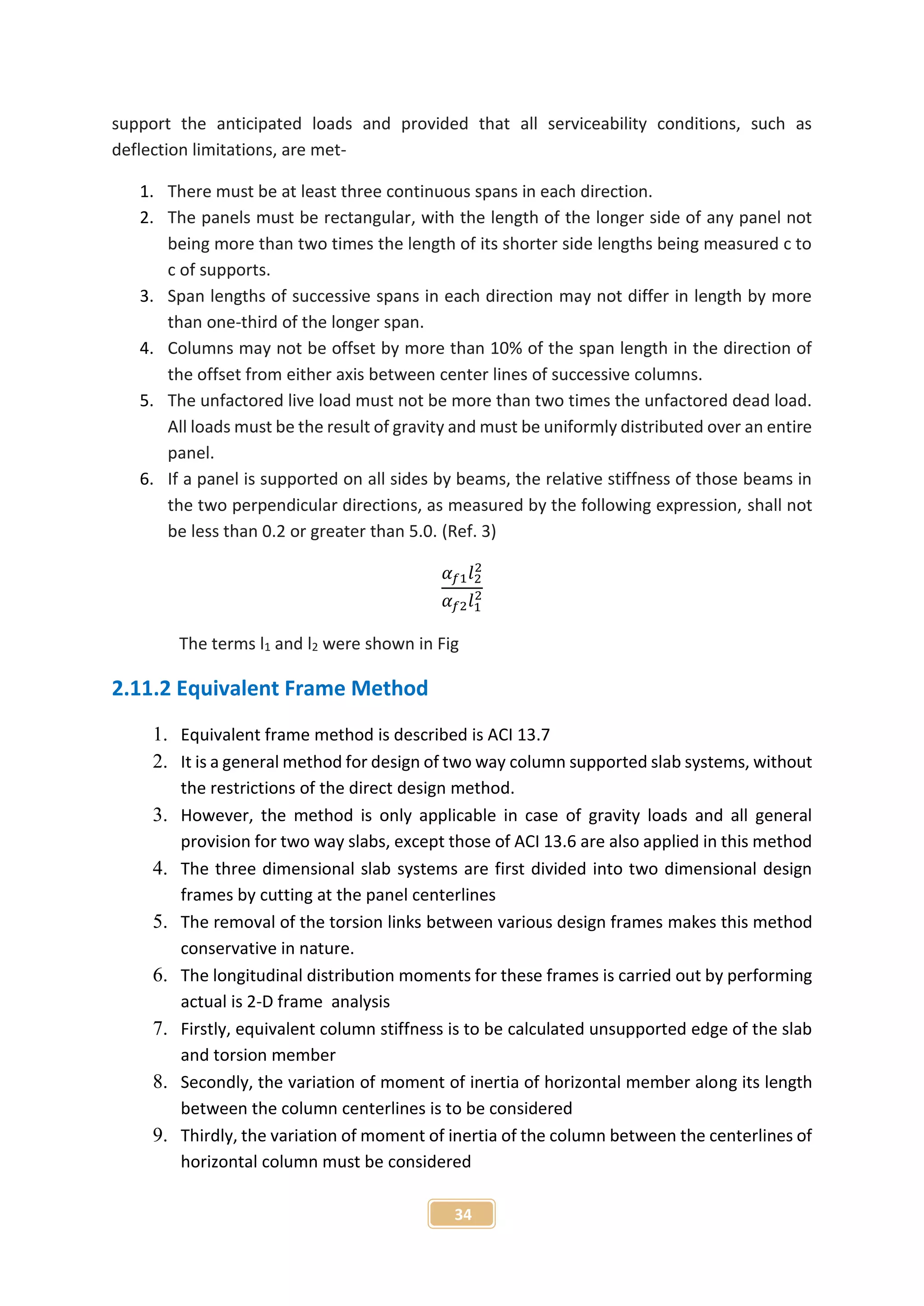 34
support the anticipated loads and provided that all serviceability conditions, such as
deflection limitations, are met-
1. There must be at least three continuous spans in each direction.
2. The panels must be rectangular, with the length of the longer side of any panel not
being more than two times the length of its shorter side lengths being measured c to
c of supports.
3. Span lengths of successive spans in each direction may not differ in length by more
than one-third of the longer span.
4. Columns may not be offset by more than 10% of the span length in the direction of
the offset from either axis between center lines of successive columns.
5. The unfactored live load must not be more than two times the unfactored dead load.
All loads must be the result of gravity and must be uniformly distributed over an entire
panel.
6. If a panel is supported on all sides by beams, the relative stiffness of those beams in
the two perpendicular directions, as measured by the following expression, shall not
be less than 0.2 or greater than 5.0. (Ref. 3)
𝛼 𝑓1 𝑙2
2
𝛼 𝑓2 𝑙1
2
The terms l1 and l2 were shown in Fig
2.11.2 Equivalent Frame Method
1. Equivalent frame method is described is ACI 13.7
2. It is a general method for design of two way column supported slab systems, without
the restrictions of the direct design method.
3. However, the method is only applicable in case of gravity loads and all general
provision for two way slabs, except those of ACI 13.6 are also applied in this method
4. The three dimensional slab systems are first divided into two dimensional design
frames by cutting at the panel centerlines
5. The removal of the torsion links between various design frames makes this method
conservative in nature.
6. The longitudinal distribution moments for these frames is carried out by performing
actual is 2-D frame analysis
7. Firstly, equivalent column stiffness is to be calculated unsupported edge of the slab
and torsion member
8. Secondly, the variation of moment of inertia of horizontal member along its length
between the column centerlines is to be considered
9. Thirdly, the variation of moment of inertia of the column between the centerlines of
horizontal column must be considered
 