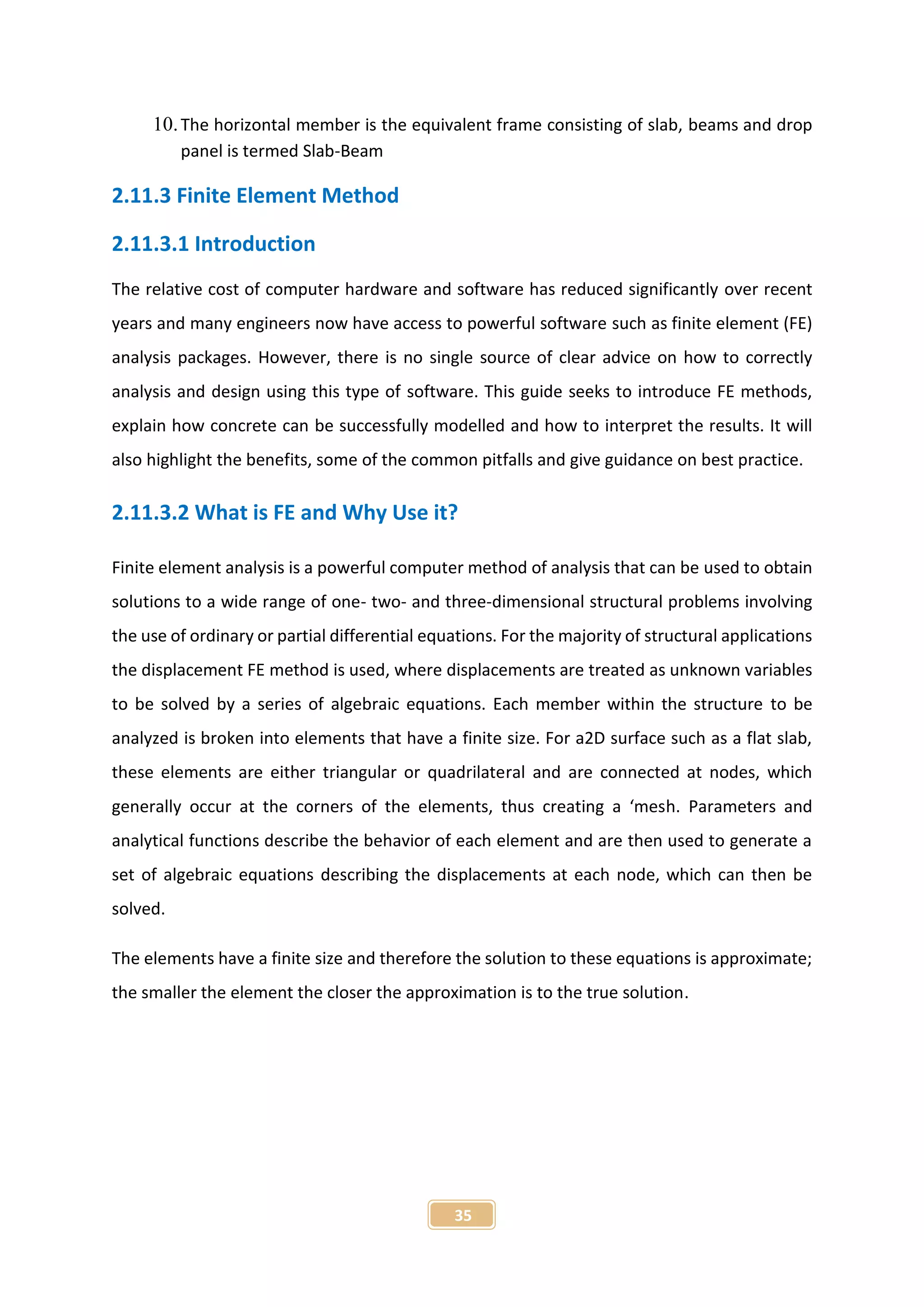 35
10.The horizontal member is the equivalent frame consisting of slab, beams and drop
panel is termed Slab-Beam
2.11.3 Finite Element Method
2.11.3.1 Introduction
The relative cost of computer hardware and software has reduced significantly over recent
years and many engineers now have access to powerful software such as finite element (FE)
analysis packages. However, there is no single source of clear advice on how to correctly
analysis and design using this type of software. This guide seeks to introduce FE methods,
explain how concrete can be successfully modelled and how to interpret the results. It will
also highlight the benefits, some of the common pitfalls and give guidance on best practice.
2.11.3.2 What is FE and Why Use it?
Finite element analysis is a powerful computer method of analysis that can be used to obtain
solutions to a wide range of one- two- and three-dimensional structural problems involving
the use of ordinary or partial differential equations. For the majority of structural applications
the displacement FE method is used, where displacements are treated as unknown variables
to be solved by a series of algebraic equations. Each member within the structure to be
analyzed is broken into elements that have a finite size. For a2D surface such as a flat slab,
these elements are either triangular or quadrilateral and are connected at nodes, which
generally occur at the corners of the elements, thus creating a ‘mesh. Parameters and
analytical functions describe the behavior of each element and are then used to generate a
set of algebraic equations describing the displacements at each node, which can then be
solved.
The elements have a finite size and therefore the solution to these equations is approximate;
the smaller the element the closer the approximation is to the true solution.
 