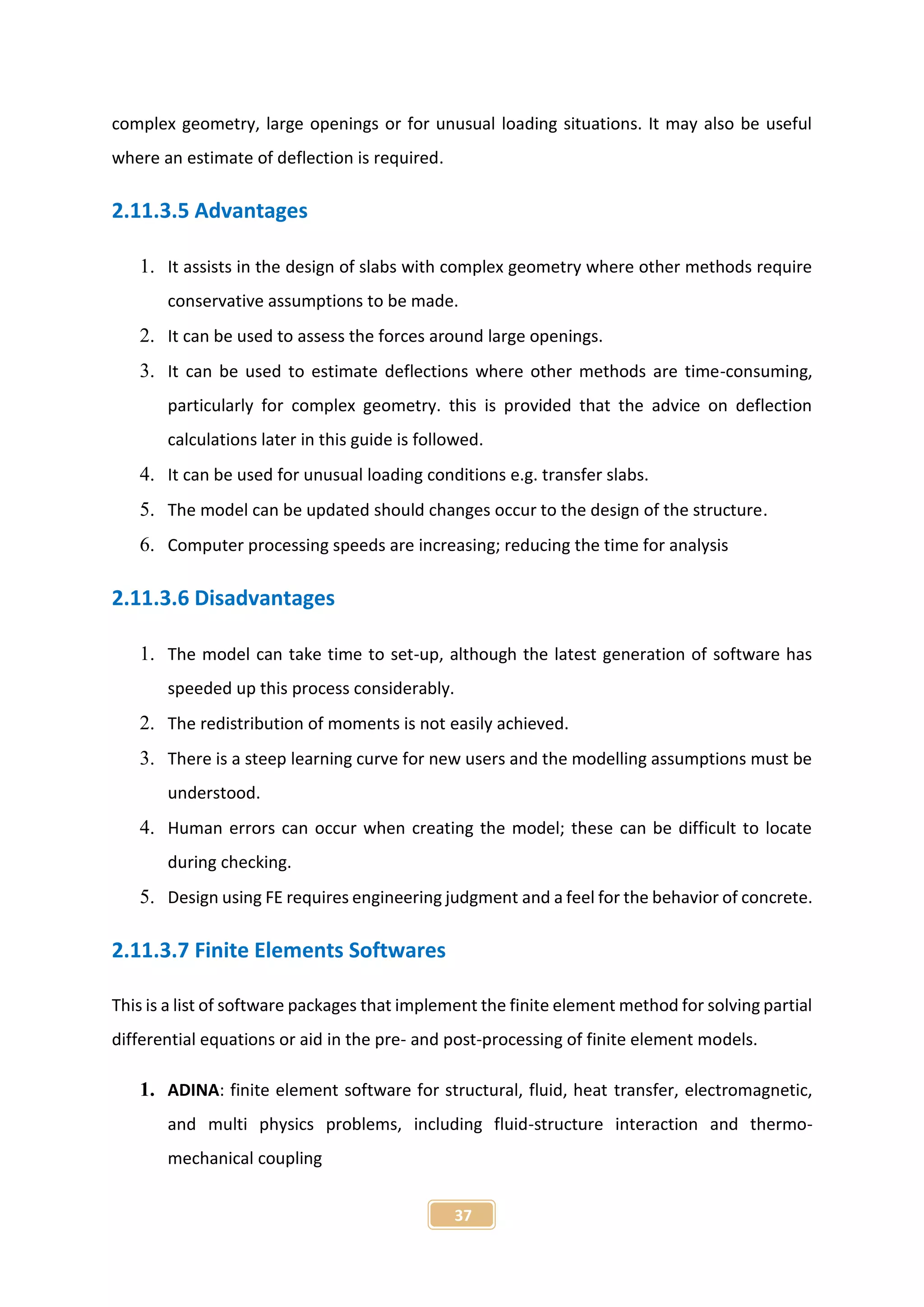 37
complex geometry, large openings or for unusual loading situations. It may also be useful
where an estimate of deflection is required.
2.11.3.5 Advantages
1. It assists in the design of slabs with complex geometry where other methods require
conservative assumptions to be made.
2. It can be used to assess the forces around large openings.
3. It can be used to estimate deflections where other methods are time-consuming,
particularly for complex geometry. this is provided that the advice on deflection
calculations later in this guide is followed.
4. It can be used for unusual loading conditions e.g. transfer slabs.
5. The model can be updated should changes occur to the design of the structure.
6. Computer processing speeds are increasing; reducing the time for analysis
2.11.3.6 Disadvantages
1. The model can take time to set-up, although the latest generation of software has
speeded up this process considerably.
2. The redistribution of moments is not easily achieved.
3. There is a steep learning curve for new users and the modelling assumptions must be
understood.
4. Human errors can occur when creating the model; these can be difficult to locate
during checking.
5. Design using FE requires engineering judgment and a feel for the behavior of concrete.
2.11.3.7 Finite Elements Softwares
This is a list of software packages that implement the finite element method for solving partial
differential equations or aid in the pre- and post-processing of finite element models.
1. ADINA: finite element software for structural, fluid, heat transfer, electromagnetic,
and multi physics problems, including fluid-structure interaction and thermo-
mechanical coupling
 