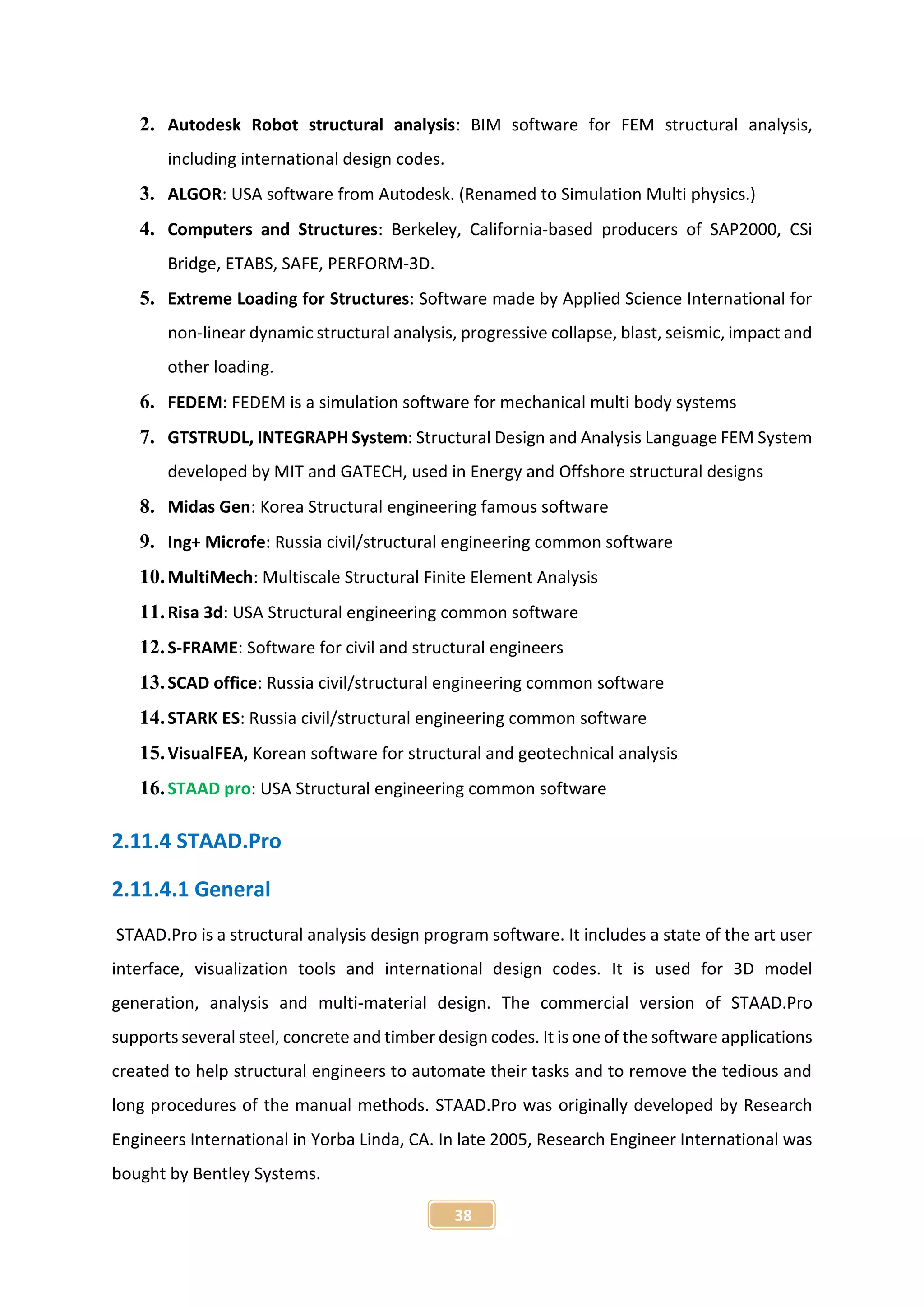 38
2. Autodesk Robot structural analysis: BIM software for FEM structural analysis,
including international design codes.
3. ALGOR: USA software from Autodesk. (Renamed to Simulation Multi physics.)
4. Computers and Structures: Berkeley, California-based producers of SAP2000, CSi
Bridge, ETABS, SAFE, PERFORM-3D.
5. Extreme Loading for Structures: Software made by Applied Science International for
non-linear dynamic structural analysis, progressive collapse, blast, seismic, impact and
other loading.
6. FEDEM: FEDEM is a simulation software for mechanical multi body systems
7. GTSTRUDL, INTEGRAPH System: Structural Design and Analysis Language FEM System
developed by MIT and GATECH, used in Energy and Offshore structural designs
8. Midas Gen: Korea Structural engineering famous software
9. Ing+ Microfe: Russia civil/structural engineering common software
10.MultiMech: Multiscale Structural Finite Element Analysis
11.Risa 3d: USA Structural engineering common software
12.S-FRAME: Software for civil and structural engineers
13.SCAD office: Russia civil/structural engineering common software
14.STARK ES: Russia civil/structural engineering common software
15.VisualFEA, Korean software for structural and geotechnical analysis
16.STAAD pro: USA Structural engineering common software
2.11.4 STAAD.Pro
2.11.4.1 General
STAAD.Pro is a structural analysis design program software. It includes a state of the art user
interface, visualization tools and international design codes. It is used for 3D model
generation, analysis and multi-material design. The commercial version of STAAD.Pro
supports several steel, concrete and timber design codes. It is one of the software applications
created to help structural engineers to automate their tasks and to remove the tedious and
long procedures of the manual methods. STAAD.Pro was originally developed by Research
Engineers International in Yorba Linda, CA. In late 2005, Research Engineer International was
bought by Bentley Systems.
 