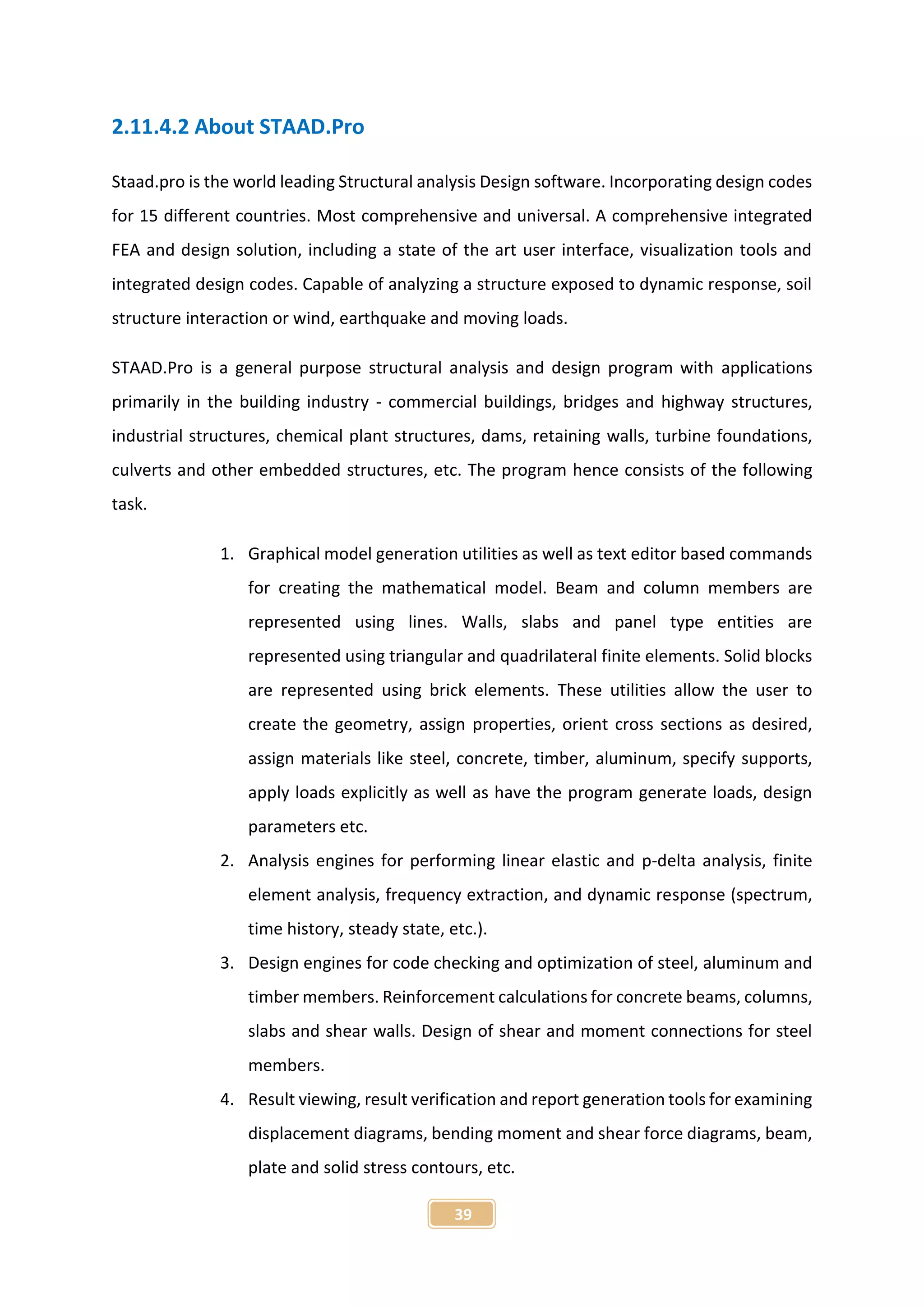 39
2.11.4.2 About STAAD.Pro
Staad.pro is the world leading Structural analysis Design software. Incorporating design codes
for 15 different countries. Most comprehensive and universal. A comprehensive integrated
FEA and design solution, including a state of the art user interface, visualization tools and
integrated design codes. Capable of analyzing a structure exposed to dynamic response, soil
structure interaction or wind, earthquake and moving loads.
STAAD.Pro is a general purpose structural analysis and design program with applications
primarily in the building industry - commercial buildings, bridges and highway structures,
industrial structures, chemical plant structures, dams, retaining walls, turbine foundations,
culverts and other embedded structures, etc. The program hence consists of the following
task.
1. Graphical model generation utilities as well as text editor based commands
for creating the mathematical model. Beam and column members are
represented using lines. Walls, slabs and panel type entities are
represented using triangular and quadrilateral finite elements. Solid blocks
are represented using brick elements. These utilities allow the user to
create the geometry, assign properties, orient cross sections as desired,
assign materials like steel, concrete, timber, aluminum, specify supports,
apply loads explicitly as well as have the program generate loads, design
parameters etc.
2. Analysis engines for performing linear elastic and p-delta analysis, finite
element analysis, frequency extraction, and dynamic response (spectrum,
time history, steady state, etc.).
3. Design engines for code checking and optimization of steel, aluminum and
timber members. Reinforcement calculations for concrete beams, columns,
slabs and shear walls. Design of shear and moment connections for steel
members.
4. Result viewing, result verification and report generation tools for examining
displacement diagrams, bending moment and shear force diagrams, beam,
plate and solid stress contours, etc.
 