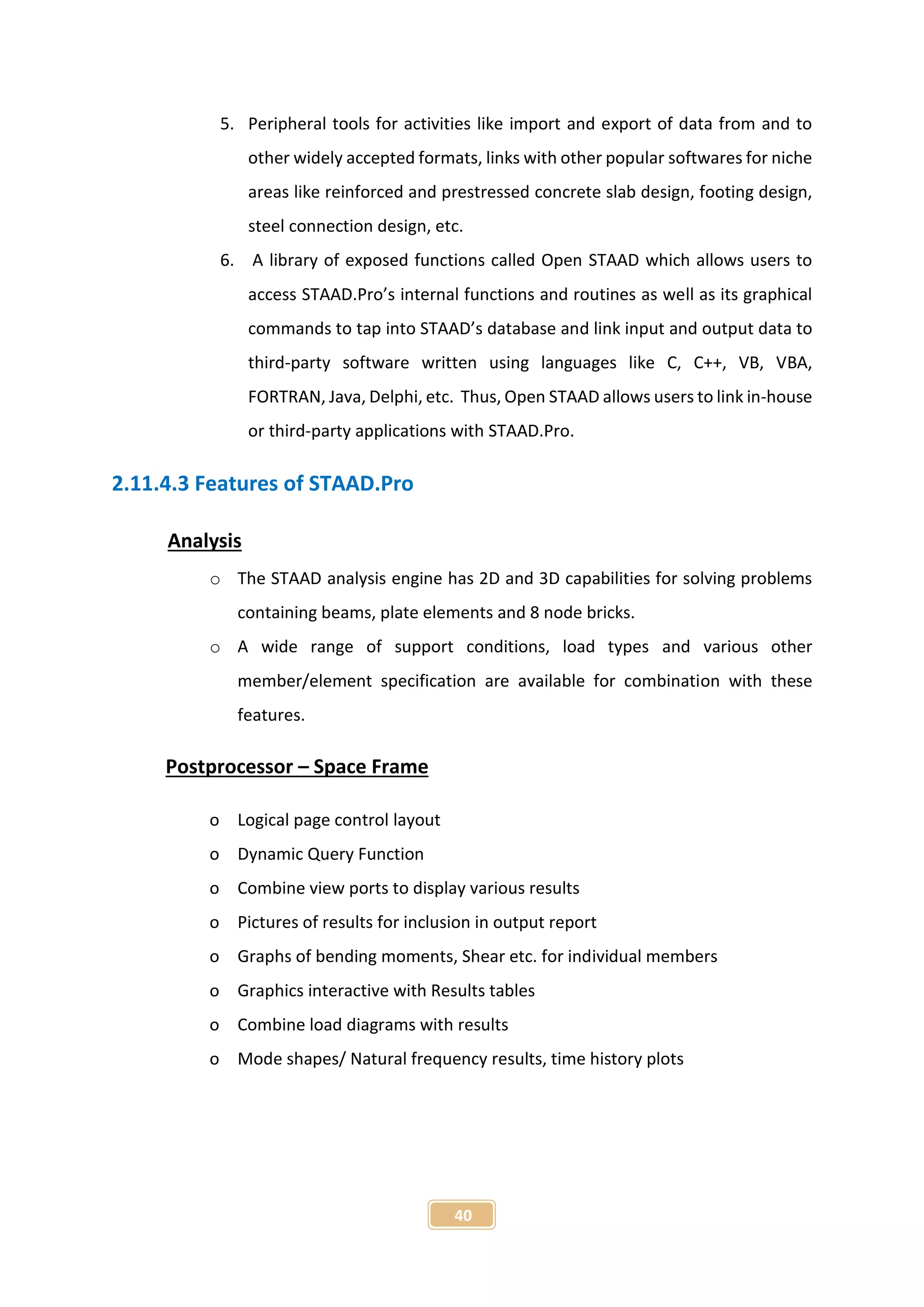 40
5. Peripheral tools for activities like import and export of data from and to
other widely accepted formats, links with other popular softwares for niche
areas like reinforced and prestressed concrete slab design, footing design,
steel connection design, etc.
6. A library of exposed functions called Open STAAD which allows users to
access STAAD.Pro’s internal functions and routines as well as its graphical
commands to tap into STAAD’s database and link input and output data to
third-party software written using languages like C, C++, VB, VBA,
FORTRAN, Java, Delphi, etc. Thus, Open STAAD allows users to link in-house
or third-party applications with STAAD.Pro.
2.11.4.3 Features of STAAD.Pro
Analysis
o The STAAD analysis engine has 2D and 3D capabilities for solving problems
containing beams, plate elements and 8 node bricks.
o A wide range of support conditions, load types and various other
member/element specification are available for combination with these
features.
Postprocessor – Space Frame
o Logical page control layout
o Dynamic Query Function
o Combine view ports to display various results
o Pictures of results for inclusion in output report
o Graphs of bending moments, Shear etc. for individual members
o Graphics interactive with Results tables
o Combine load diagrams with results
o Mode shapes/ Natural frequency results, time history plots
 