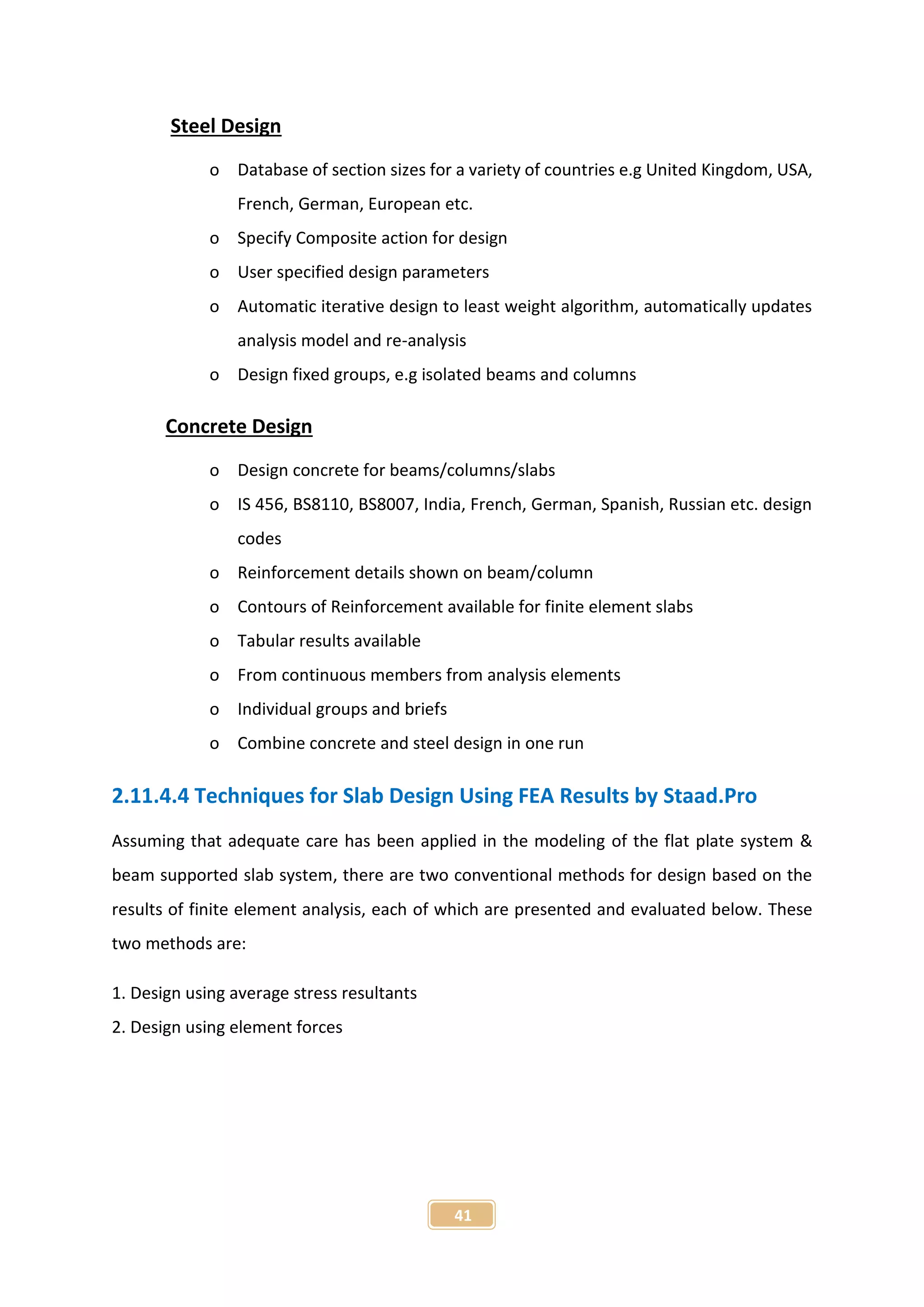 41
Steel Design
o Database of section sizes for a variety of countries e.g United Kingdom, USA,
French, German, European etc.
o Specify Composite action for design
o User specified design parameters
o Automatic iterative design to least weight algorithm, automatically updates
analysis model and re-analysis
o Design fixed groups, e.g isolated beams and columns
Concrete Design
o Design concrete for beams/columns/slabs
o IS 456, BS8110, BS8007, India, French, German, Spanish, Russian etc. design
codes
o Reinforcement details shown on beam/column
o Contours of Reinforcement available for finite element slabs
o Tabular results available
o From continuous members from analysis elements
o Individual groups and briefs
o Combine concrete and steel design in one run
2.11.4.4 Techniques for Slab Design Using FEA Results by Staad.Pro
Assuming that adequate care has been applied in the modeling of the flat plate system &
beam supported slab system, there are two conventional methods for design based on the
results of finite element analysis, each of which are presented and evaluated below. These
two methods are:
1. Design using average stress resultants
2. Design using element forces
 