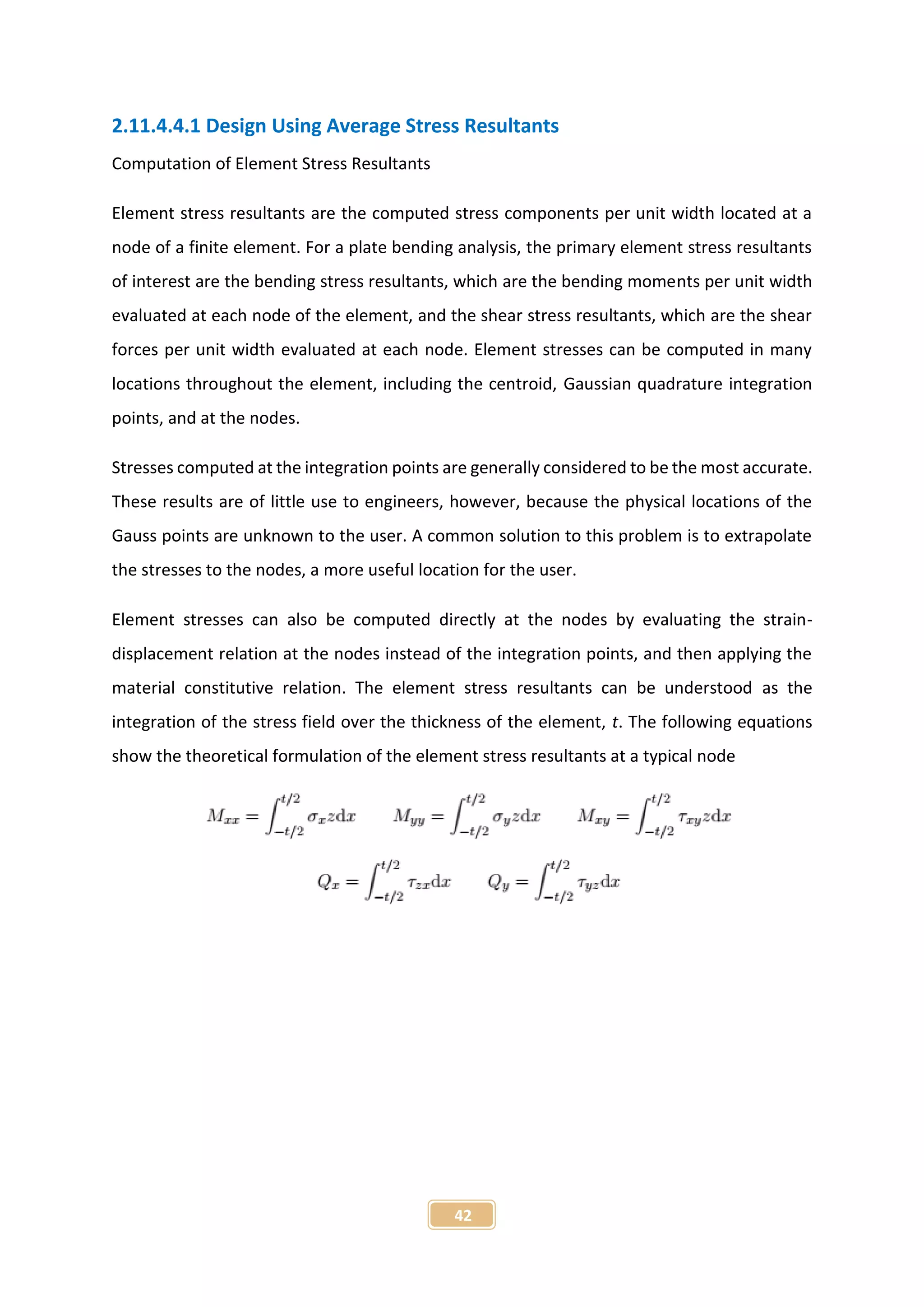 42
2.11.4.4.1 Design Using Average Stress Resultants
Computation of Element Stress Resultants
Element stress resultants are the computed stress components per unit width located at a
node of a finite element. For a plate bending analysis, the primary element stress resultants
of interest are the bending stress resultants, which are the bending moments per unit width
evaluated at each node of the element, and the shear stress resultants, which are the shear
forces per unit width evaluated at each node. Element stresses can be computed in many
locations throughout the element, including the centroid, Gaussian quadrature integration
points, and at the nodes.
Stresses computed at the integration points are generally considered to be the most accurate.
These results are of little use to engineers, however, because the physical locations of the
Gauss points are unknown to the user. A common solution to this problem is to extrapolate
the stresses to the nodes, a more useful location for the user.
Element stresses can also be computed directly at the nodes by evaluating the strain-
displacement relation at the nodes instead of the integration points, and then applying the
material constitutive relation. The element stress resultants can be understood as the
integration of the stress field over the thickness of the element, t. The following equations
show the theoretical formulation of the element stress resultants at a typical node
 