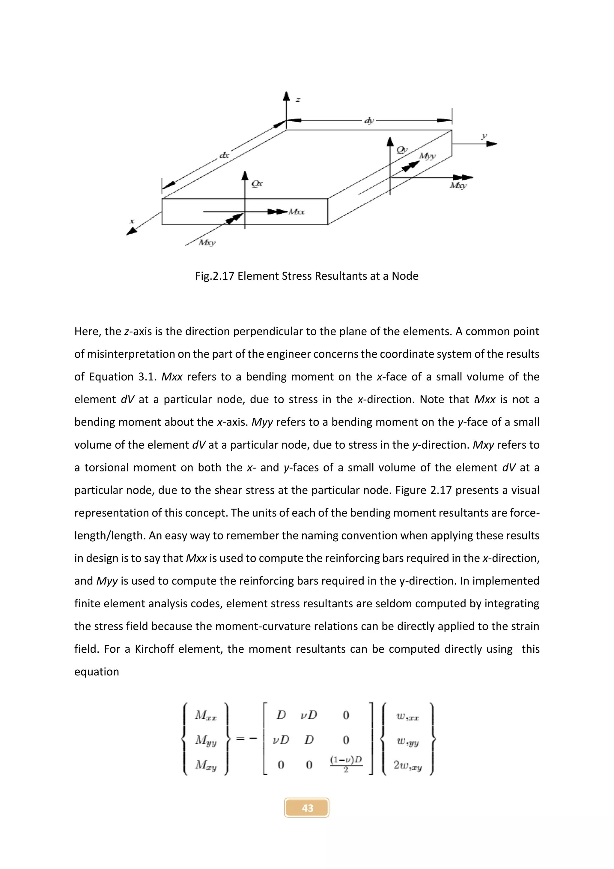 43
Fig.2.17 Element Stress Resultants at a Node
Here, the z-axis is the direction perpendicular to the plane of the elements. A common point
of misinterpretation on the part of the engineer concerns the coordinate system of the results
of Equation 3.1. Mxx refers to a bending moment on the x-face of a small volume of the
element dV at a particular node, due to stress in the x-direction. Note that Mxx is not a
bending moment about the x-axis. Myy refers to a bending moment on the y-face of a small
volume of the element dV at a particular node, due to stress in the y-direction. Mxy refers to
a torsional moment on both the x- and y-faces of a small volume of the element dV at a
particular node, due to the shear stress at the particular node. Figure 2.17 presents a visual
representation of this concept. The units of each of the bending moment resultants are force-
length/length. An easy way to remember the naming convention when applying these results
in design is to say that Mxx is used to compute the reinforcing bars required in the x-direction,
and Myy is used to compute the reinforcing bars required in the y-direction. In implemented
finite element analysis codes, element stress resultants are seldom computed by integrating
the stress field because the moment-curvature relations can be directly applied to the strain
field. For a Kirchoff element, the moment resultants can be computed directly using this
equation
 