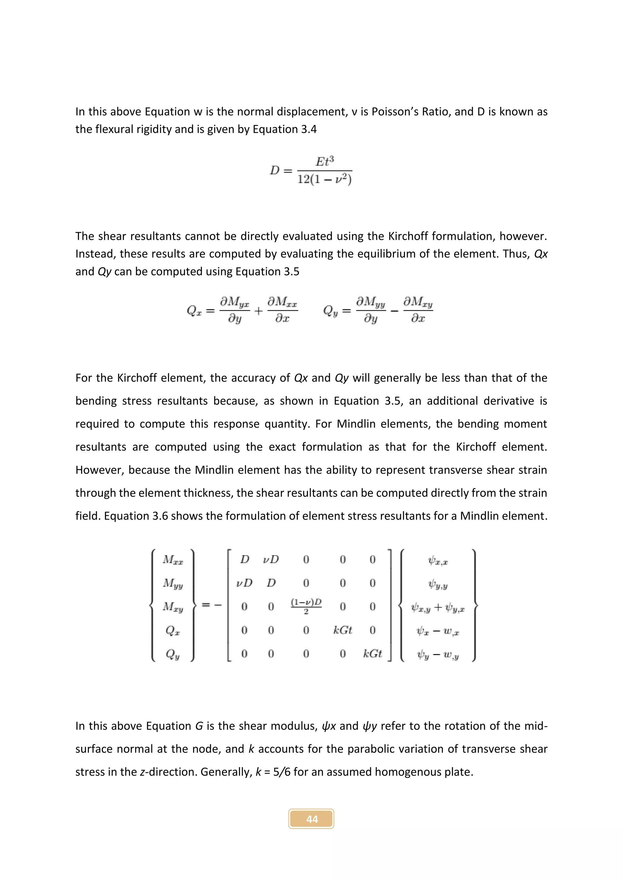 44
In this above Equation w is the normal displacement, ν is Poisson’s Ratio, and D is known as
the flexural rigidity and is given by Equation 3.4
The shear resultants cannot be directly evaluated using the Kirchoff formulation, however.
Instead, these results are computed by evaluating the equilibrium of the element. Thus, Qx
and Qy can be computed using Equation 3.5
For the Kirchoff element, the accuracy of Qx and Qy will generally be less than that of the
bending stress resultants because, as shown in Equation 3.5, an additional derivative is
required to compute this response quantity. For Mindlin elements, the bending moment
resultants are computed using the exact formulation as that for the Kirchoff element.
However, because the Mindlin element has the ability to represent transverse shear strain
through the element thickness, the shear resultants can be computed directly from the strain
field. Equation 3.6 shows the formulation of element stress resultants for a Mindlin element.
In this above Equation G is the shear modulus, ψx and ψy refer to the rotation of the mid-
surface normal at the node, and k accounts for the parabolic variation of transverse shear
stress in the z-direction. Generally, k = 5/6 for an assumed homogenous plate.
 