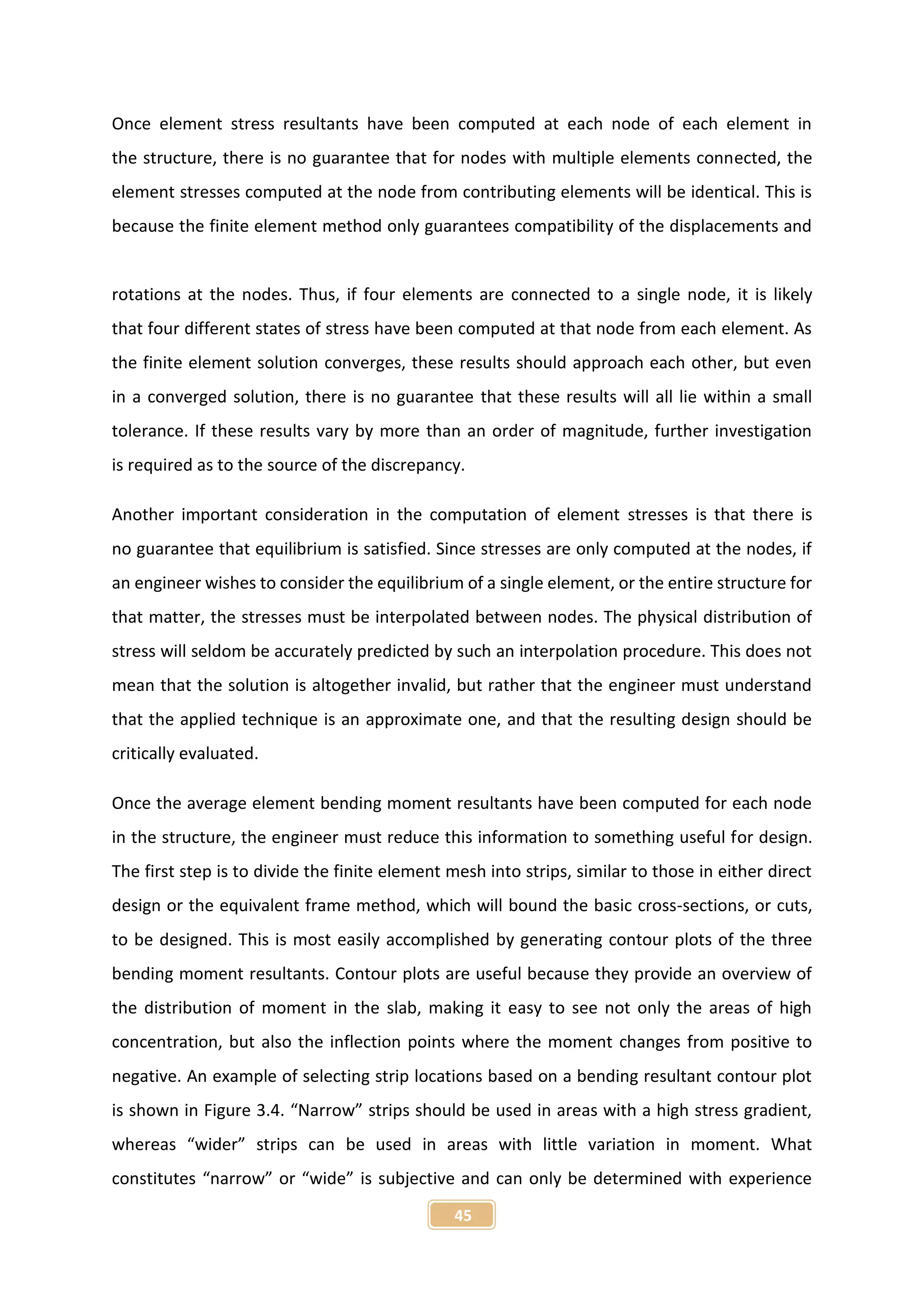 45
Once element stress resultants have been computed at each node of each element in
the structure, there is no guarantee that for nodes with multiple elements connected, the
element stresses computed at the node from contributing elements will be identical. This is
because the finite element method only guarantees compatibility of the displacements and
rotations at the nodes. Thus, if four elements are connected to a single node, it is likely
that four different states of stress have been computed at that node from each element. As
the finite element solution converges, these results should approach each other, but even
in a converged solution, there is no guarantee that these results will all lie within a small
tolerance. If these results vary by more than an order of magnitude, further investigation
is required as to the source of the discrepancy.
Another important consideration in the computation of element stresses is that there is
no guarantee that equilibrium is satisfied. Since stresses are only computed at the nodes, if
an engineer wishes to consider the equilibrium of a single element, or the entire structure for
that matter, the stresses must be interpolated between nodes. The physical distribution of
stress will seldom be accurately predicted by such an interpolation procedure. This does not
mean that the solution is altogether invalid, but rather that the engineer must understand
that the applied technique is an approximate one, and that the resulting design should be
critically evaluated.
Once the average element bending moment resultants have been computed for each node
in the structure, the engineer must reduce this information to something useful for design.
The first step is to divide the finite element mesh into strips, similar to those in either direct
design or the equivalent frame method, which will bound the basic cross-sections, or cuts,
to be designed. This is most easily accomplished by generating contour plots of the three
bending moment resultants. Contour plots are useful because they provide an overview of
the distribution of moment in the slab, making it easy to see not only the areas of high
concentration, but also the inflection points where the moment changes from positive to
negative. An example of selecting strip locations based on a bending resultant contour plot
is shown in Figure 3.4. “Narrow” strips should be used in areas with a high stress gradient,
whereas “wider” strips can be used in areas with little variation in moment. What
constitutes “narrow” or “wide” is subjective and can only be determined with experience
 