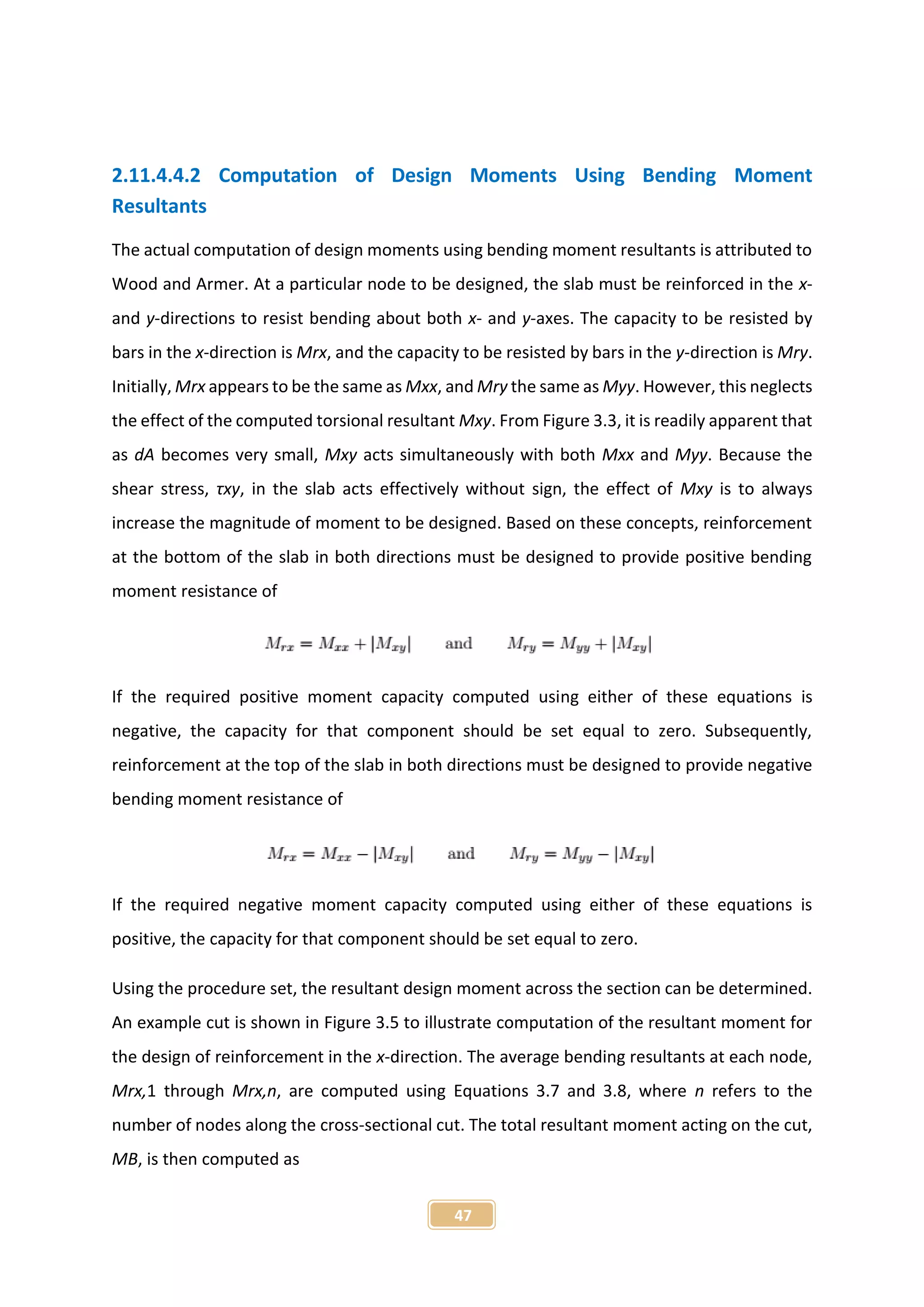 47
2.11.4.4.2 Computation of Design Moments Using Bending Moment
Resultants
The actual computation of design moments using bending moment resultants is attributed to
Wood and Armer. At a particular node to be designed, the slab must be reinforced in the x-
and y-directions to resist bending about both x- and y-axes. The capacity to be resisted by
bars in the x-direction is Mrx, and the capacity to be resisted by bars in the y-direction is Mry.
Initially, Mrx appears to be the same as Mxx, and Mry the same as Myy. However, this neglects
the effect of the computed torsional resultant Mxy. From Figure 3.3, it is readily apparent that
as dA becomes very small, Mxy acts simultaneously with both Mxx and Myy. Because the
shear stress, τxy, in the slab acts effectively without sign, the effect of Mxy is to always
increase the magnitude of moment to be designed. Based on these concepts, reinforcement
at the bottom of the slab in both directions must be designed to provide positive bending
moment resistance of
If the required positive moment capacity computed using either of these equations is
negative, the capacity for that component should be set equal to zero. Subsequently,
reinforcement at the top of the slab in both directions must be designed to provide negative
bending moment resistance of
If the required negative moment capacity computed using either of these equations is
positive, the capacity for that component should be set equal to zero.
Using the procedure set, the resultant design moment across the section can be determined.
An example cut is shown in Figure 3.5 to illustrate computation of the resultant moment for
the design of reinforcement in the x-direction. The average bending resultants at each node,
Mrx,1 through Mrx,n, are computed using Equations 3.7 and 3.8, where n refers to the
number of nodes along the cross-sectional cut. The total resultant moment acting on the cut,
MB, is then computed as
 
