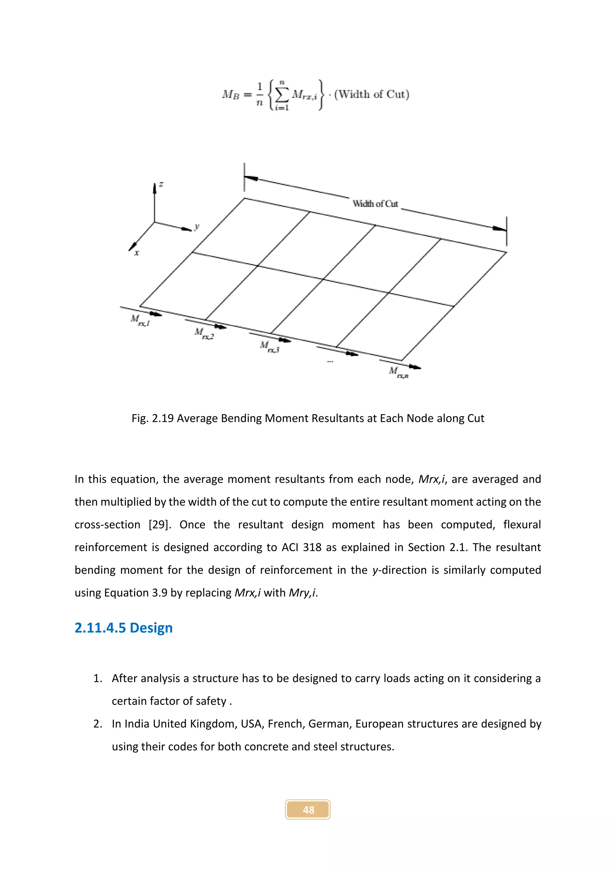 48
Fig. 2.19 Average Bending Moment Resultants at Each Node along Cut
In this equation, the average moment resultants from each node, Mrx,i, are averaged and
then multiplied by the width of the cut to compute the entire resultant moment acting on the
cross-section [29]. Once the resultant design moment has been computed, flexural
reinforcement is designed according to ACI 318 as explained in Section 2.1. The resultant
bending moment for the design of reinforcement in the y-direction is similarly computed
using Equation 3.9 by replacing Mrx,i with Mry,i.
2.11.4.5 Design
1. After analysis a structure has to be designed to carry loads acting on it considering a
certain factor of safety .
2. In India United Kingdom, USA, French, German, European structures are designed by
using their codes for both concrete and steel structures.
 