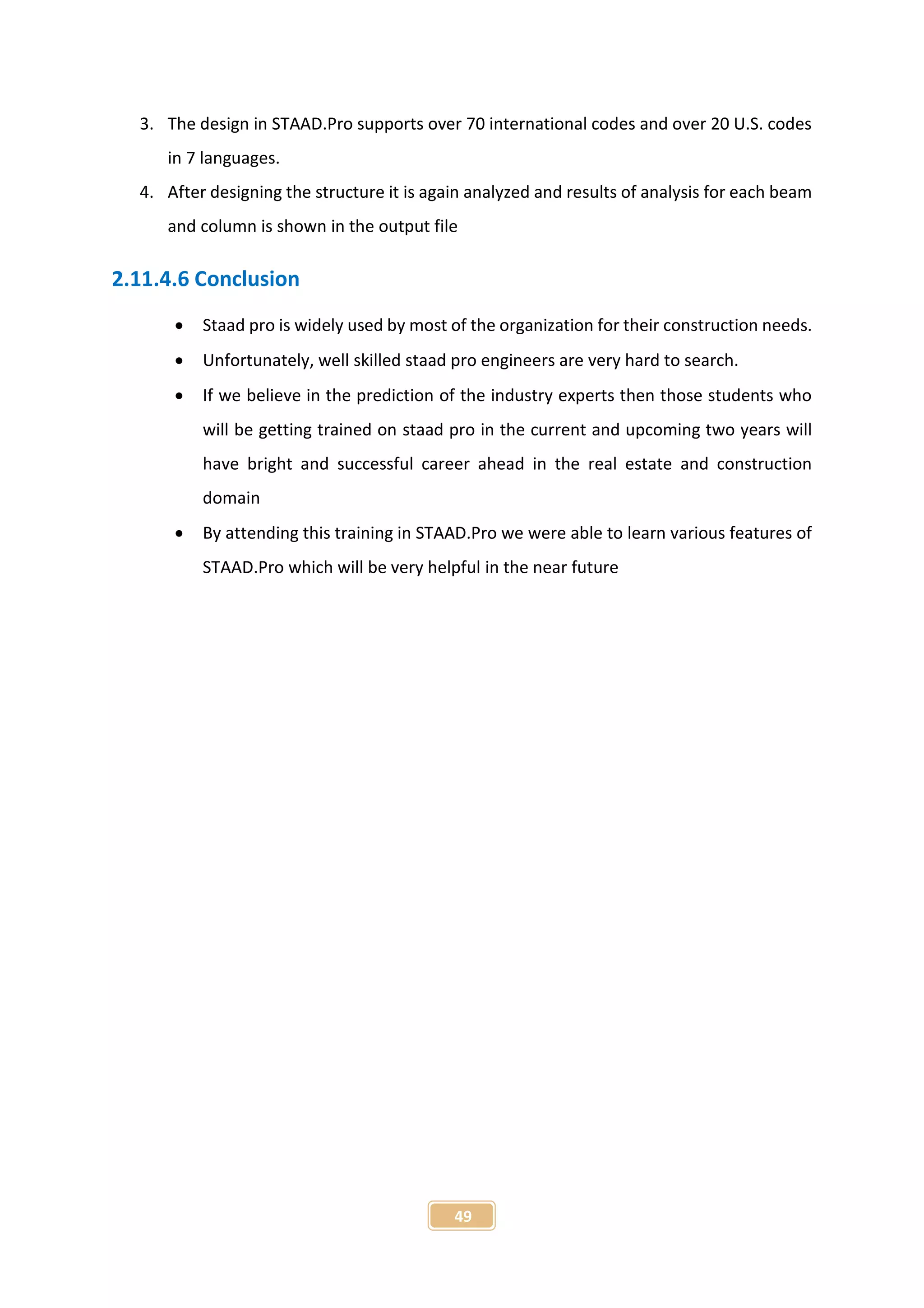 49
3. The design in STAAD.Pro supports over 70 international codes and over 20 U.S. codes
in 7 languages.
4. After designing the structure it is again analyzed and results of analysis for each beam
and column is shown in the output file
2.11.4.6 Conclusion
 Staad pro is widely used by most of the organization for their construction needs.
 Unfortunately, well skilled staad pro engineers are very hard to search.
 If we believe in the prediction of the industry experts then those students who
will be getting trained on staad pro in the current and upcoming two years will
have bright and successful career ahead in the real estate and construction
domain
 By attending this training in STAAD.Pro we were able to learn various features of
STAAD.Pro which will be very helpful in the near future
 