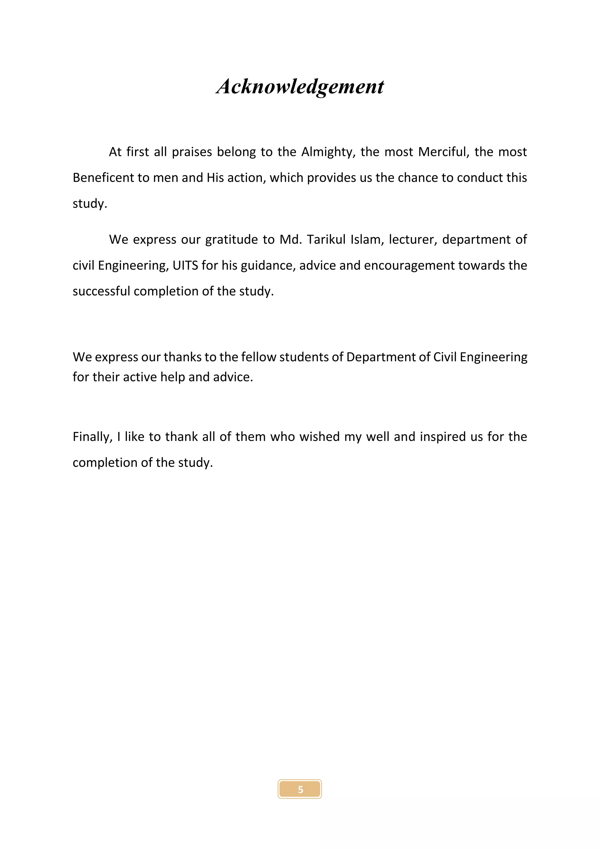 5
Acknowledgement
At first all praises belong to the Almighty, the most Merciful, the most
Beneficent to men and His action, which provides us the chance to conduct this
study.
We express our gratitude to Md. Tarikul Islam, lecturer, department of
civil Engineering, UITS for his guidance, advice and encouragement towards the
successful completion of the study.
We express our thanks to the fellow students of Department of Civil Engineering
for their active help and advice.
Finally, I like to thank all of them who wished my well and inspired us for the
completion of the study.
 