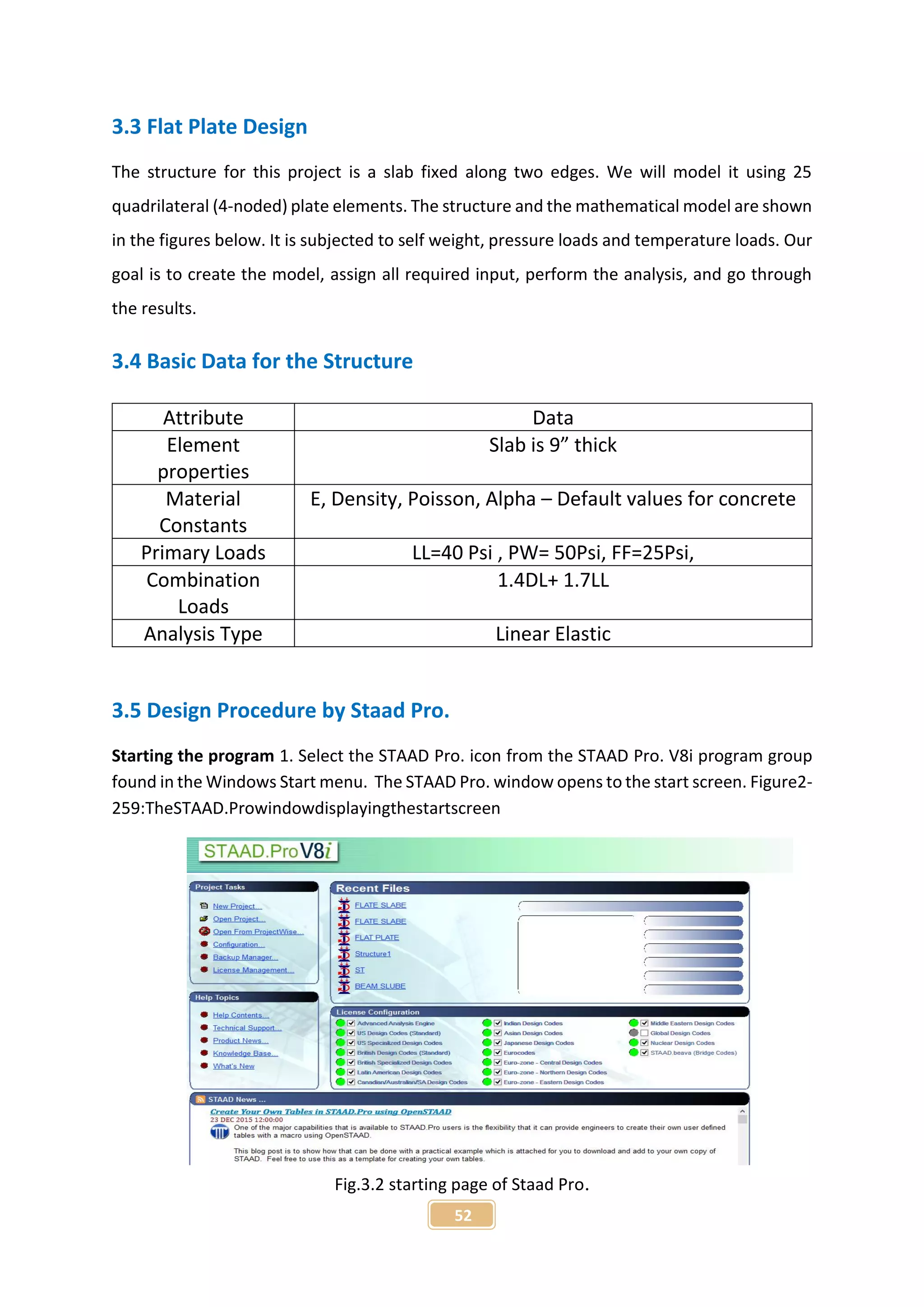 52
3.3 Flat Plate Design
The structure for this project is a slab fixed along two edges. We will model it using 25
quadrilateral (4-noded) plate elements. The structure and the mathematical model are shown
in the figures below. It is subjected to self weight, pressure loads and temperature loads. Our
goal is to create the model, assign all required input, perform the analysis, and go through
the results.
3.4 Basic Data for the Structure
3.5 Design Procedure by Staad Pro.
Starting the program 1. Select the STAAD Pro. icon from the STAAD Pro. V8i program group
found in the Windows Start menu. The STAAD Pro. window opens to the start screen. Figure2-
259:TheSTAAD.Prowindowdisplayingthestartscreen
Fig.3.2 starting page of Staad Pro.
Attribute Data
Element
properties
Slab is 9” thick
Material
Constants
E, Density, Poisson, Alpha – Default values for concrete
Primary Loads LL=40 Psi , PW= 50Psi, FF=25Psi,
Combination
Loads
1.4DL+ 1.7LL
Analysis Type Linear Elastic
 