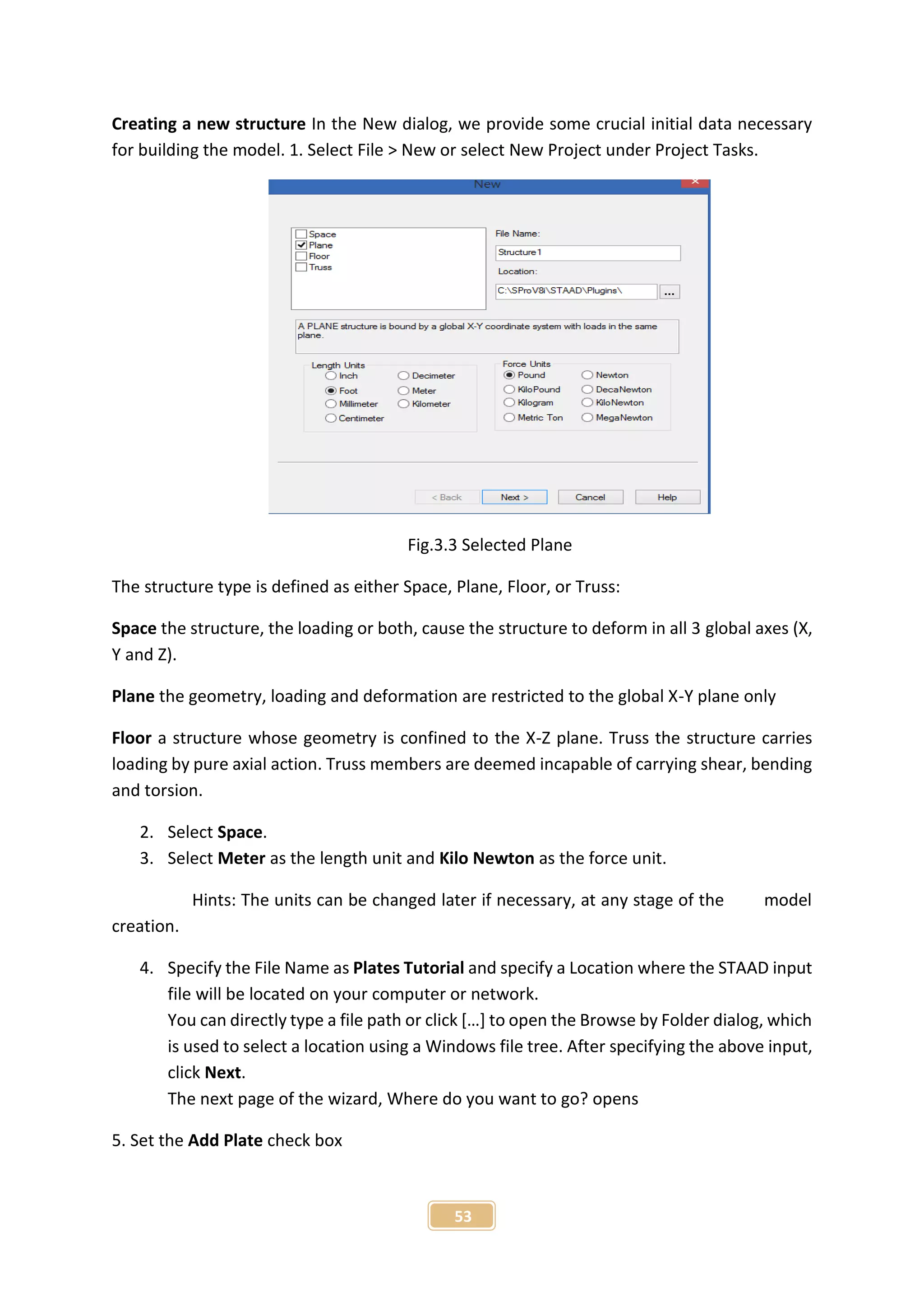 53
Creating a new structure In the New dialog, we provide some crucial initial data necessary
for building the model. 1. Select File > New or select New Project under Project Tasks.
Fig.3.3 Selected Plane
The structure type is defined as either Space, Plane, Floor, or Truss:
Space the structure, the loading or both, cause the structure to deform in all 3 global axes (X,
Y and Z).
Plane the geometry, loading and deformation are restricted to the global X-Y plane only
Floor a structure whose geometry is confined to the X-Z plane. Truss the structure carries
loading by pure axial action. Truss members are deemed incapable of carrying shear, bending
and torsion.
2. Select Space.
3. Select Meter as the length unit and Kilo Newton as the force unit.
Hints: The units can be changed later if necessary, at any stage of the model
creation.
4. Specify the File Name as Plates Tutorial and specify a Location where the STAAD input
file will be located on your computer or network.
You can directly type a file path or click […] to open the Browse by Folder dialog, which
is used to select a location using a Windows file tree. After specifying the above input,
click Next.
The next page of the wizard, Where do you want to go? opens
5. Set the Add Plate check box
 