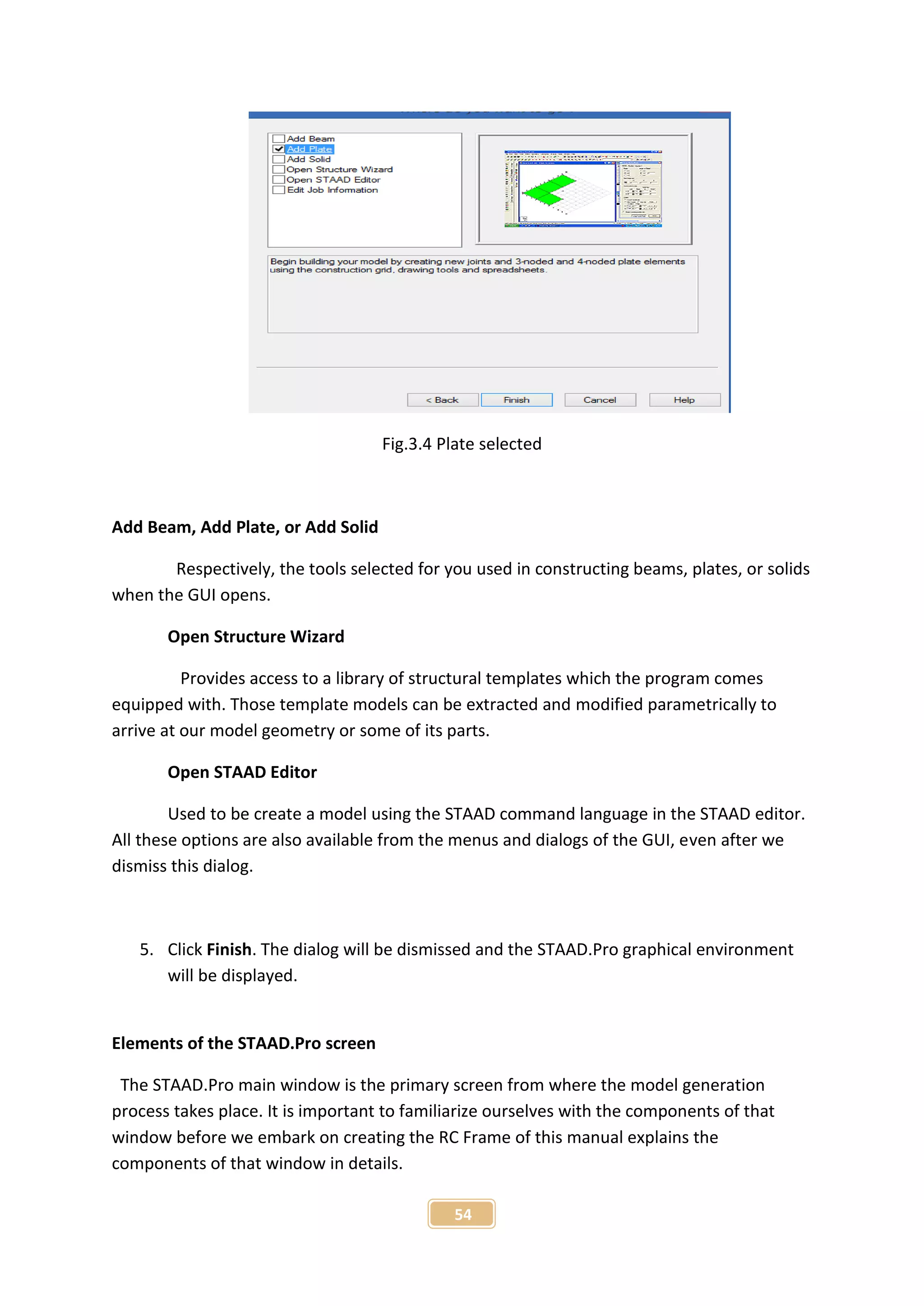 54
Fig.3.4 Plate selected
Add Beam, Add Plate, or Add Solid
Respectively, the tools selected for you used in constructing beams, plates, or solids
when the GUI opens.
Open Structure Wizard
Provides access to a library of structural templates which the program comes
equipped with. Those template models can be extracted and modified parametrically to
arrive at our model geometry or some of its parts.
Open STAAD Editor
Used to be create a model using the STAAD command language in the STAAD editor.
All these options are also available from the menus and dialogs of the GUI, even after we
dismiss this dialog.
5. Click Finish. The dialog will be dismissed and the STAAD.Pro graphical environment
will be displayed.
Elements of the STAAD.Pro screen
The STAAD.Pro main window is the primary screen from where the model generation
process takes place. It is important to familiarize ourselves with the components of that
window before we embark on creating the RC Frame of this manual explains the
components of that window in details.
 