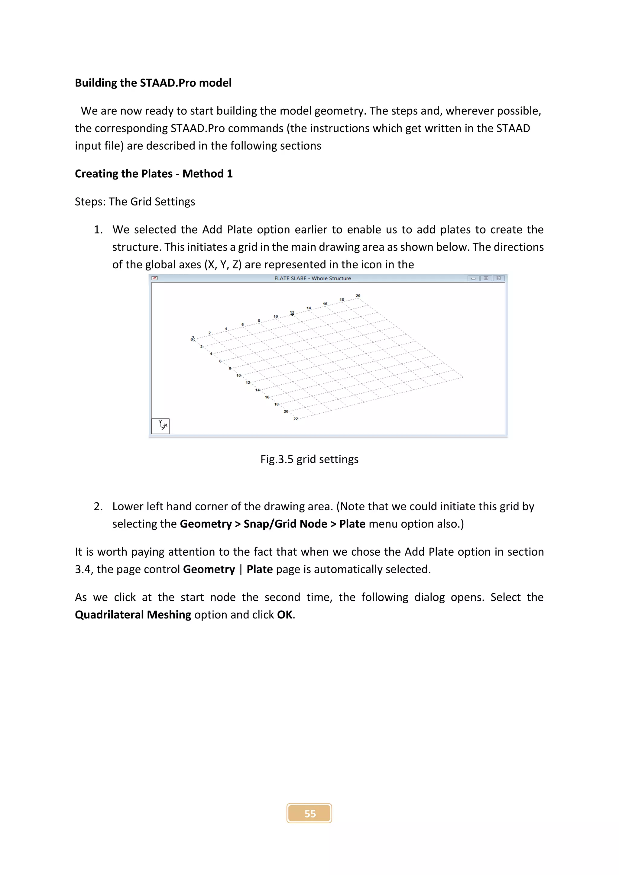 55
Building the STAAD.Pro model
We are now ready to start building the model geometry. The steps and, wherever possible,
the corresponding STAAD.Pro commands (the instructions which get written in the STAAD
input file) are described in the following sections
Creating the Plates - Method 1
Steps: The Grid Settings
1. We selected the Add Plate option earlier to enable us to add plates to create the
structure. This initiates a grid in the main drawing area as shown below. The directions
of the global axes (X, Y, Z) are represented in the icon in the
Fig.3.5 grid settings
2. Lower left hand corner of the drawing area. (Note that we could initiate this grid by
selecting the Geometry > Snap/Grid Node > Plate menu option also.)
It is worth paying attention to the fact that when we chose the Add Plate option in section
3.4, the page control Geometry | Plate page is automatically selected.
As we click at the start node the second time, the following dialog opens. Select the
Quadrilateral Meshing option and click OK.
 