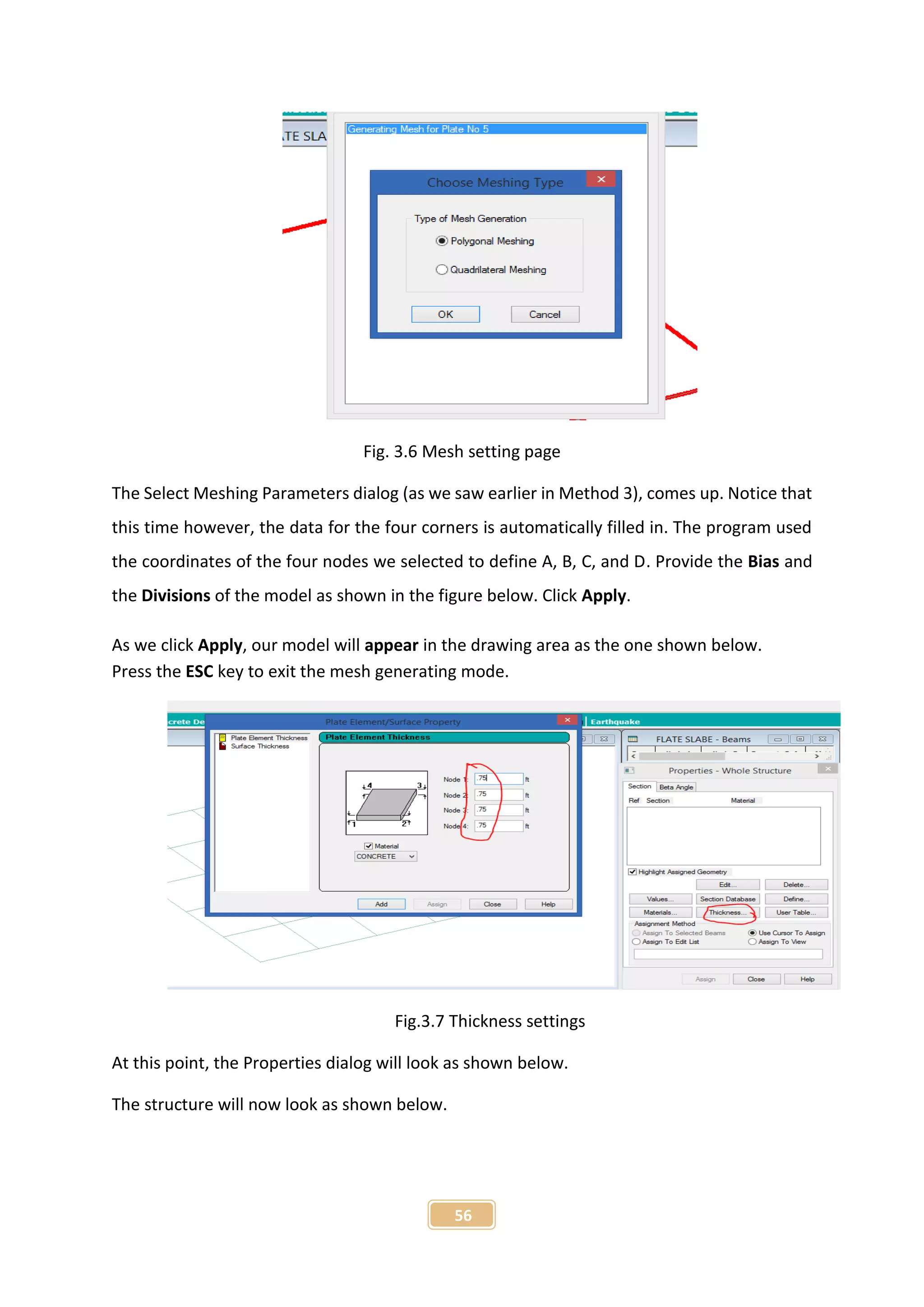 56
Fig. 3.6 Mesh setting page
The Select Meshing Parameters dialog (as we saw earlier in Method 3), comes up. Notice that
this time however, the data for the four corners is automatically filled in. The program used
the coordinates of the four nodes we selected to define A, B, C, and D. Provide the Bias and
the Divisions of the model as shown in the figure below. Click Apply.
As we click Apply, our model will appear in the drawing area as the one shown below.
Press the ESC key to exit the mesh generating mode.
Fig.3.7 Thickness settings
At this point, the Properties dialog will look as shown below.
The structure will now look as shown below.
 