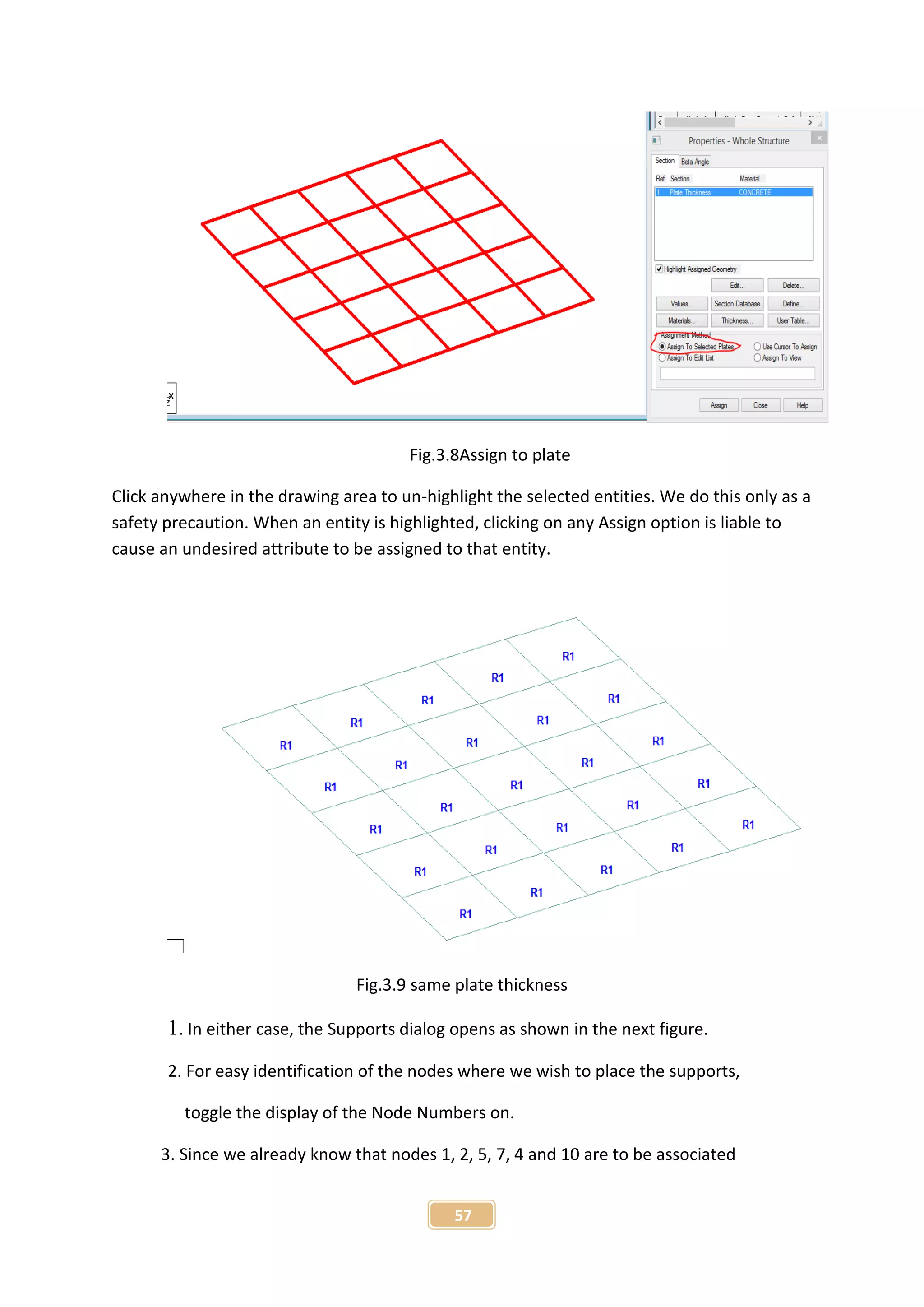 57
Fig.3.8Assign to plate
Click anywhere in the drawing area to un-highlight the selected entities. We do this only as a
safety precaution. When an entity is highlighted, clicking on any Assign option is liable to
cause an undesired attribute to be assigned to that entity.
Fig.3.9 same plate thickness
1. In either case, the Supports dialog opens as shown in the next figure.
2. For easy identification of the nodes where we wish to place the supports,
toggle the display of the Node Numbers on.
3. Since we already know that nodes 1, 2, 5, 7, 4 and 10 are to be associated
 