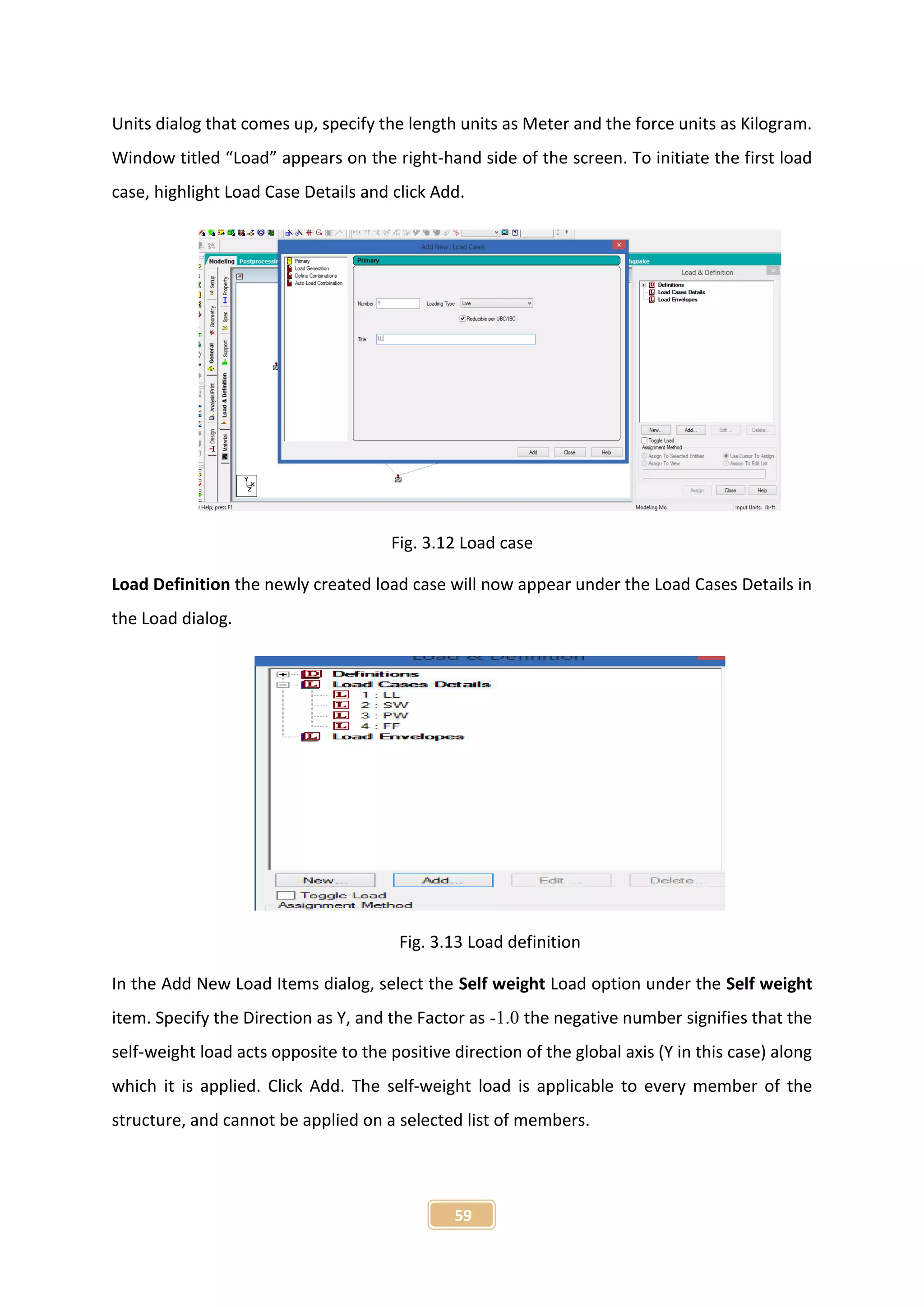 59
Units dialog that comes up, specify the length units as Meter and the force units as Kilogram.
Window titled “Load” appears on the right-hand side of the screen. To initiate the first load
case, highlight Load Case Details and click Add.
Fig. 3.12 Load case
Load Definition the newly created load case will now appear under the Load Cases Details in
the Load dialog.
Fig. 3.13 Load definition
In the Add New Load Items dialog, select the Self weight Load option under the Self weight
item. Specify the Direction as Y, and the Factor as -1.0 the negative number signifies that the
self-weight load acts opposite to the positive direction of the global axis (Y in this case) along
which it is applied. Click Add. The self-weight load is applicable to every member of the
structure, and cannot be applied on a selected list of members.
 