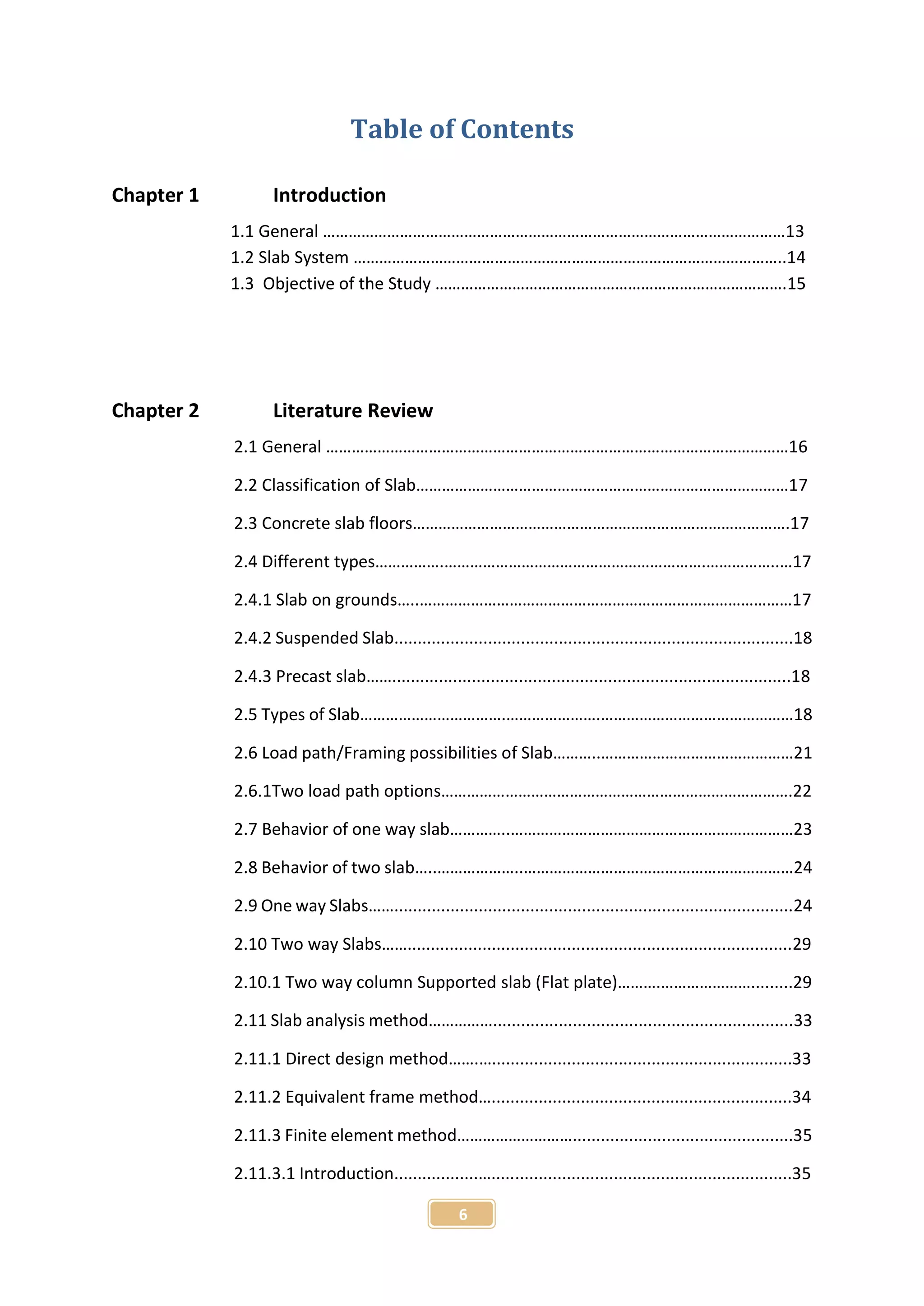 6
Table of Contents
Chapter 1 Introduction
1.1 General ………………………………………………………………………………………………13
1.2 Slab System ………………………………………………………………………………………..14
1.3 Objective of the Study ……………………………………………………………………….15
Chapter 2 Literature Review
2.1 General ………………………………………………………………………………………………16
2.2 Classification of Slab……………………………………………………………………………17
2.3 Concrete slab floors…………………………………………………………………………….17
2.4 Different types…………….…………………………………………………….……………..…17
2.4.1 Slab on grounds…..……………………………………………………………………………17
2.4.2 Suspended Slab.....................................................................................18
2.4.3 Precast slab…….....................................................................................18
2.5 Types of Slab…………………………….………………….………………………………………18
2.6 Load path/Framing possibilities of Slab………..………………………………………21
2.6.1Two load path options……………………………………………………………………….22
2.7 Behavior of one way slab…………..…………………………………………………………23
2.8 Behavior of two slab…..………………..………………………………………………………24
2.9 One way Slabs…….....................................................................................24
2.10 Two way Slabs……..................................................................................29
2.10.1 Two way column Supported slab (Flat plate)……….………………….........29
2.11 Slab analysis method……………................................................................33
2.11.1 Direct design method…….…................................................................33
2.11.2 Equivalent frame method…................................................................34
2.11.3 Finite element method………………………...............................................35
2.11.3.1 Introduction..................…................................................................35
 