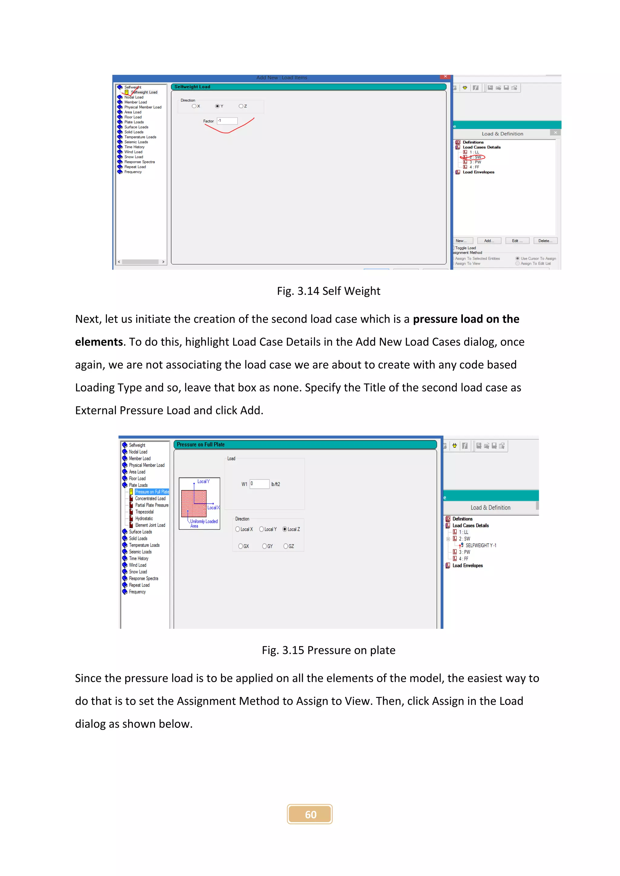 60
Fig. 3.14 Self Weight
Next, let us initiate the creation of the second load case which is a pressure load on the
elements. To do this, highlight Load Case Details in the Add New Load Cases dialog, once
again, we are not associating the load case we are about to create with any code based
Loading Type and so, leave that box as none. Specify the Title of the second load case as
External Pressure Load and click Add.
Fig. 3.15 Pressure on plate
Since the pressure load is to be applied on all the elements of the model, the easiest way to
do that is to set the Assignment Method to Assign to View. Then, click Assign in the Load
dialog as shown below.
 