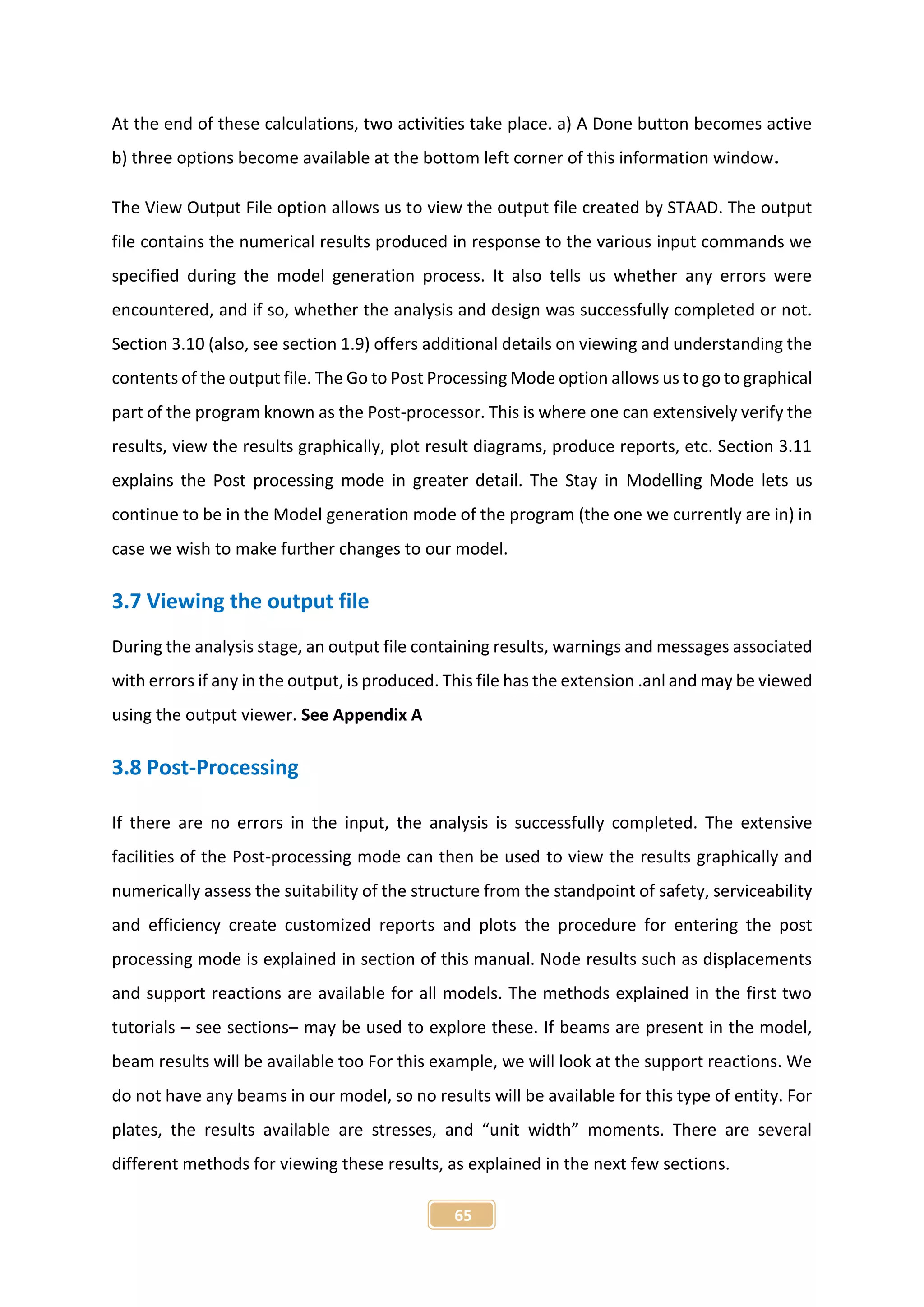 65
At the end of these calculations, two activities take place. a) A Done button becomes active
b) three options become available at the bottom left corner of this information window.
The View Output File option allows us to view the output file created by STAAD. The output
file contains the numerical results produced in response to the various input commands we
specified during the model generation process. It also tells us whether any errors were
encountered, and if so, whether the analysis and design was successfully completed or not.
Section 3.10 (also, see section 1.9) offers additional details on viewing and understanding the
contents of the output file. The Go to Post Processing Mode option allows us to go to graphical
part of the program known as the Post-processor. This is where one can extensively verify the
results, view the results graphically, plot result diagrams, produce reports, etc. Section 3.11
explains the Post processing mode in greater detail. The Stay in Modelling Mode lets us
continue to be in the Model generation mode of the program (the one we currently are in) in
case we wish to make further changes to our model.
3.7 Viewing the output file
During the analysis stage, an output file containing results, warnings and messages associated
with errors if any in the output, is produced. This file has the extension .anl and may be viewed
using the output viewer. See Appendix A
3.8 Post-Processing
If there are no errors in the input, the analysis is successfully completed. The extensive
facilities of the Post-processing mode can then be used to view the results graphically and
numerically assess the suitability of the structure from the standpoint of safety, serviceability
and efficiency create customized reports and plots the procedure for entering the post
processing mode is explained in section of this manual. Node results such as displacements
and support reactions are available for all models. The methods explained in the first two
tutorials – see sections– may be used to explore these. If beams are present in the model,
beam results will be available too For this example, we will look at the support reactions. We
do not have any beams in our model, so no results will be available for this type of entity. For
plates, the results available are stresses, and “unit width” moments. There are several
different methods for viewing these results, as explained in the next few sections.
 