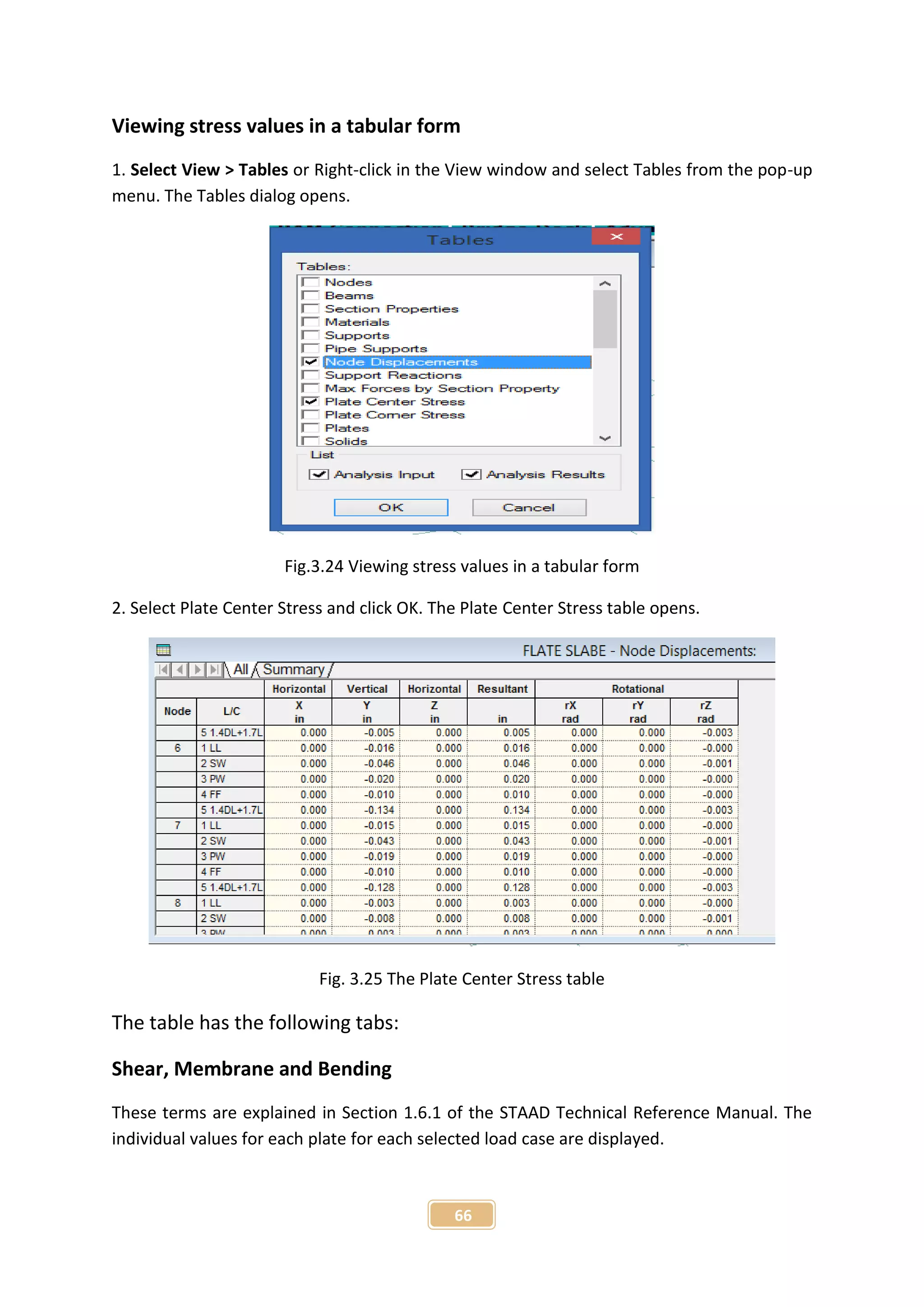 66
Viewing stress values in a tabular form
1. Select View > Tables or Right-click in the View window and select Tables from the pop-up
menu. The Tables dialog opens.
Fig.3.24 Viewing stress values in a tabular form
2. Select Plate Center Stress and click OK. The Plate Center Stress table opens.
Fig. 3.25 The Plate Center Stress table
The table has the following tabs:
Shear, Membrane and Bending
These terms are explained in Section 1.6.1 of the STAAD Technical Reference Manual. The
individual values for each plate for each selected load case are displayed.
 
