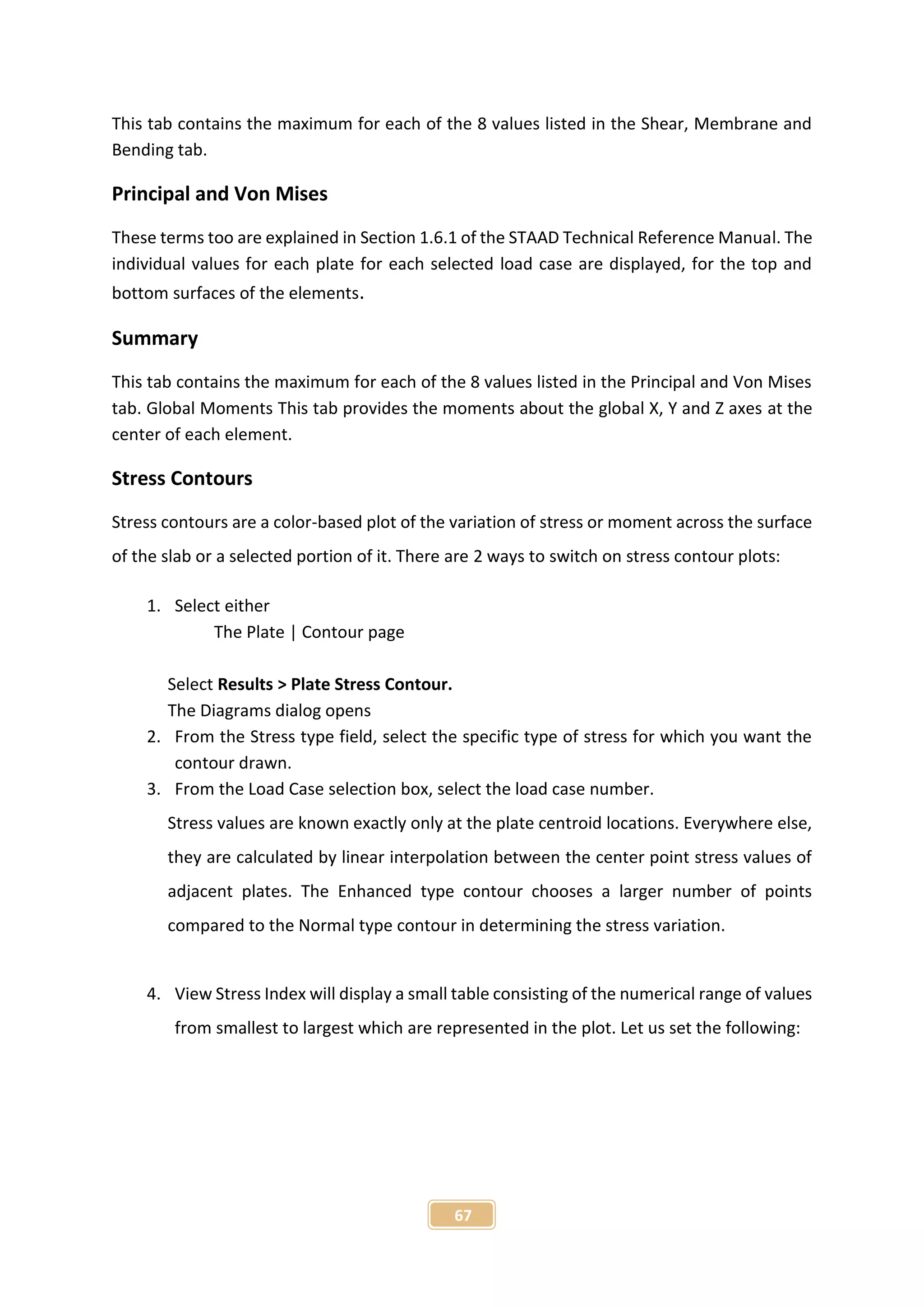 67
This tab contains the maximum for each of the 8 values listed in the Shear, Membrane and
Bending tab.
Principal and Von Mises
These terms too are explained in Section 1.6.1 of the STAAD Technical Reference Manual. The
individual values for each plate for each selected load case are displayed, for the top and
bottom surfaces of the elements.
Summary
This tab contains the maximum for each of the 8 values listed in the Principal and Von Mises
tab. Global Moments This tab provides the moments about the global X, Y and Z axes at the
center of each element.
Stress Contours
Stress contours are a color-based plot of the variation of stress or moment across the surface
of the slab or a selected portion of it. There are 2 ways to switch on stress contour plots:
1. Select either
The Plate | Contour page
Select Results > Plate Stress Contour.
The Diagrams dialog opens
2. From the Stress type field, select the specific type of stress for which you want the
contour drawn.
3. From the Load Case selection box, select the load case number.
Stress values are known exactly only at the plate centroid locations. Everywhere else,
they are calculated by linear interpolation between the center point stress values of
adjacent plates. The Enhanced type contour chooses a larger number of points
compared to the Normal type contour in determining the stress variation.
4. View Stress Index will display a small table consisting of the numerical range of values
from smallest to largest which are represented in the plot. Let us set the following:
 