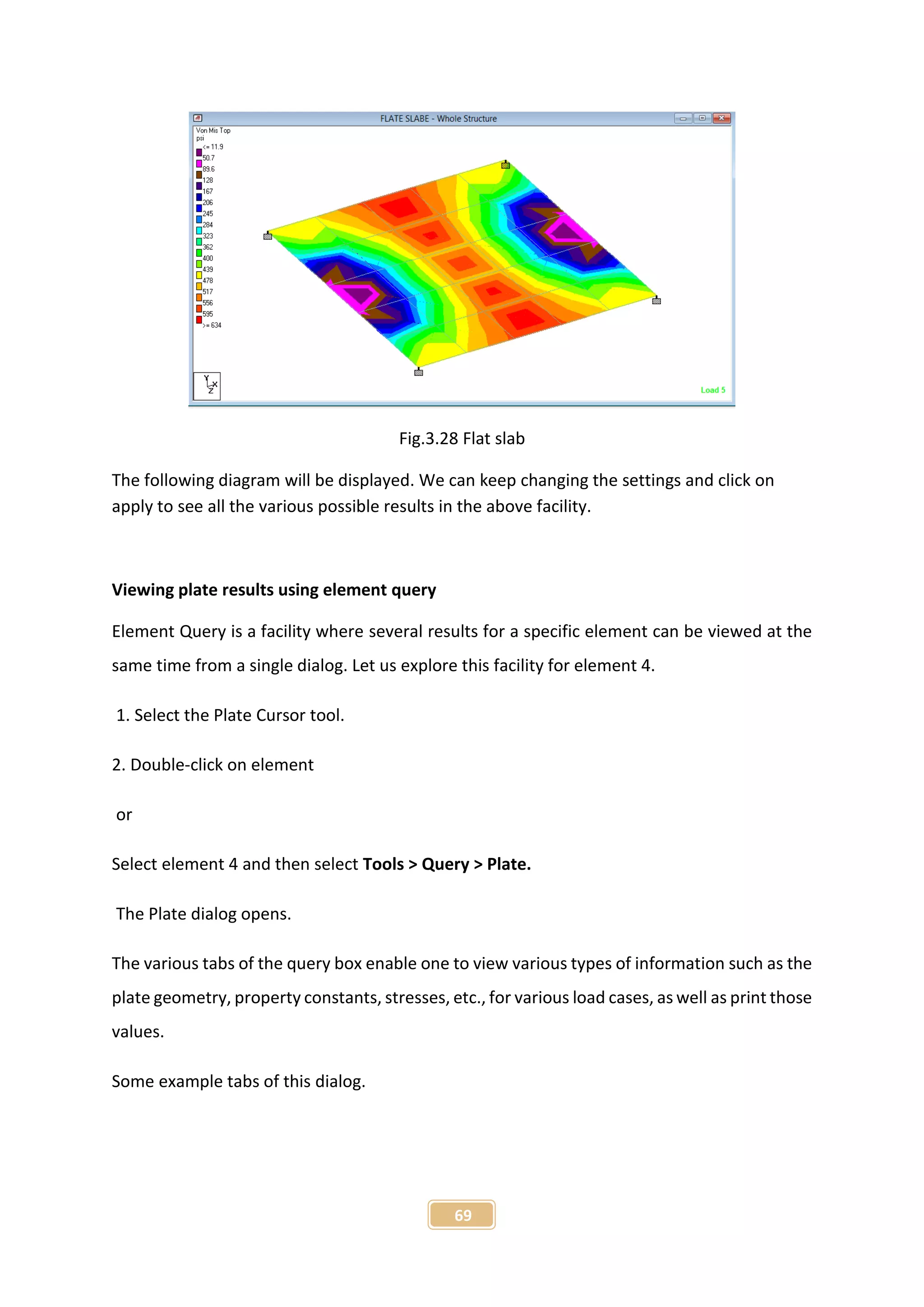 69
Fig.3.28 Flat slab
The following diagram will be displayed. We can keep changing the settings and click on
apply to see all the various possible results in the above facility.
Viewing plate results using element query
Element Query is a facility where several results for a specific element can be viewed at the
same time from a single dialog. Let us explore this facility for element 4.
1. Select the Plate Cursor tool.
2. Double-click on element
or
Select element 4 and then select Tools > Query > Plate.
The Plate dialog opens.
The various tabs of the query box enable one to view various types of information such as the
plate geometry, property constants, stresses, etc., for various load cases, as well as print those
values.
Some example tabs of this dialog.
 