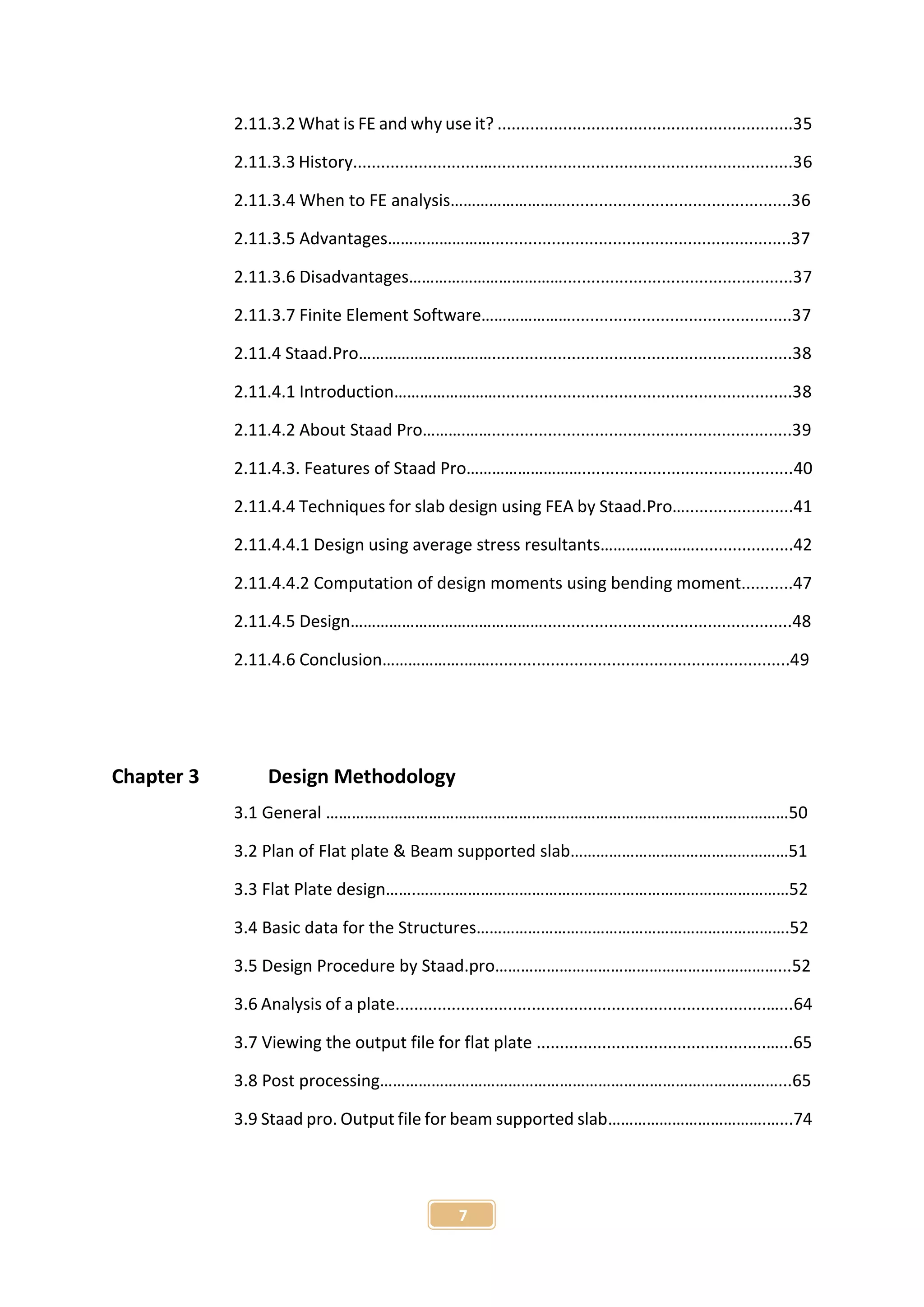 7
2.11.3.2 What is FE and why use it? ...............................................................35
2.11.3.3 History...........................…................................................................36
2.11.3.4 When to FE analysis………………………................................................36
2.11.3.5 Advantages……………………................................................................37
2.11.3.6 Disadvantages……………………………….................................................37
2.11.3.7 Finite Element Software…………………...............................................37
2.11.4 Staad.Pro……………….…………................................................................38
2.11.4.1 Introduction……………………...............................................................38
2.11.4.2 About Staad Pro……….……................................................................39
2.11.4.3. Features of Staad Pro……………………….............................................40
2.11.4.4 Techniques for slab design using FEA by Staad.Pro….......................41
2.11.4.4.1 Design using average stress resultants…………….…….....................42
2.11.4.4.2 Computation of design moments using bending moment...........47
2.11.4.5 Design……………………………………….....................................................48
2.11.4.6 Conclusion……………….……................................................................49
Chapter 3 Design Methodology
3.1 General ………………………………………………………………………………………………50
3.2 Plan of Flat plate & Beam supported slab……………………………………………51
3.3 Flat Plate design…….……………………………………………………………………………52
3.4 Basic data for the Structures……………………………………………………………….52
3.5 Design Procedure by Staad.pro…………………………………………………………...52
3.6 Analysis of a plate...............................................................................…...64
3.7 Viewing the output file for flat plate .................................................…...65
3.8 Post processing…………………………………………………………………………………...65
3.9 Staad pro. Output file for beam supported slab……………………………….…...74
 