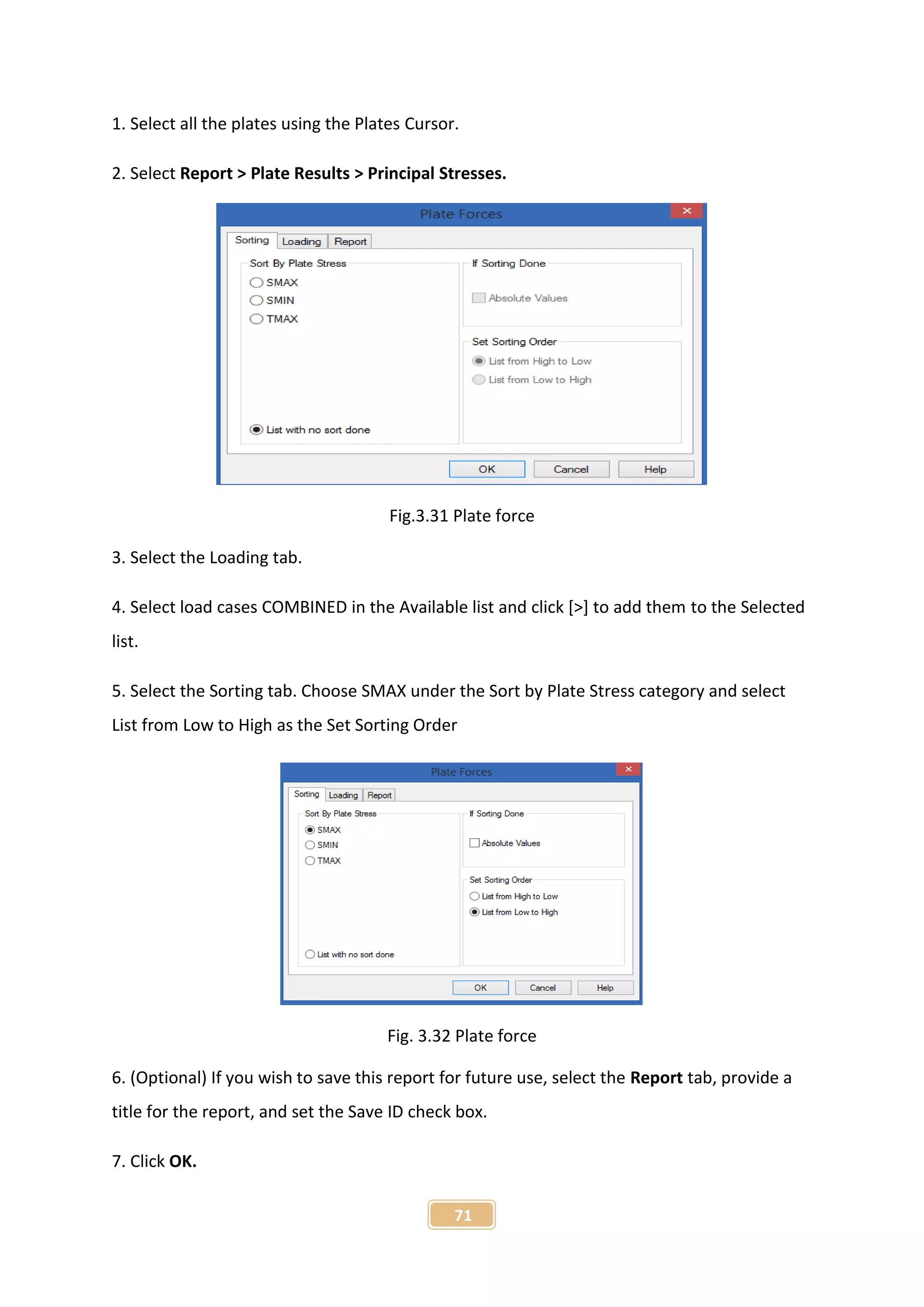 71
1. Select all the plates using the Plates Cursor.
2. Select Report > Plate Results > Principal Stresses.
Fig.3.31 Plate force
3. Select the Loading tab.
4. Select load cases COMBINED in the Available list and click [>] to add them to the Selected
list.
5. Select the Sorting tab. Choose SMAX under the Sort by Plate Stress category and select
List from Low to High as the Set Sorting Order
Fig. 3.32 Plate force
6. (Optional) If you wish to save this report for future use, select the Report tab, provide a
title for the report, and set the Save ID check box.
7. Click OK.
 