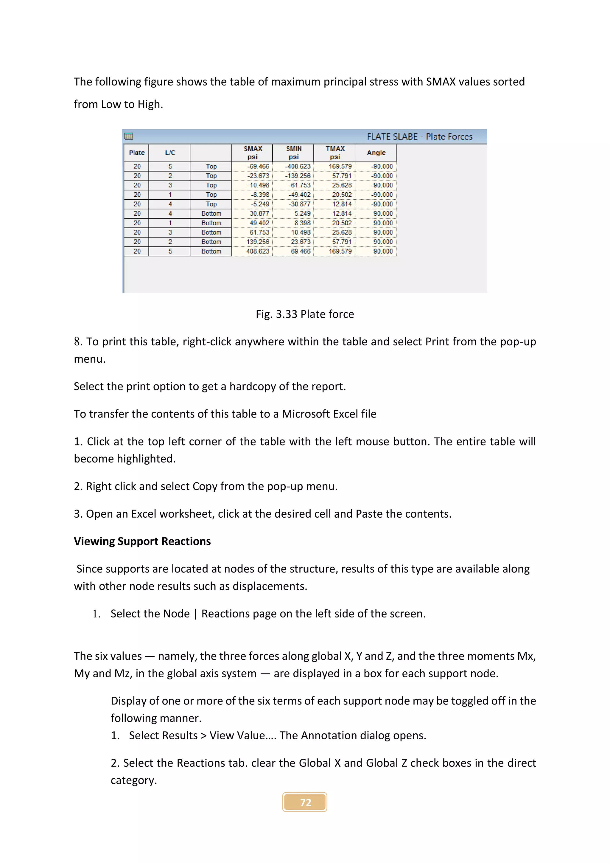 72
The following figure shows the table of maximum principal stress with SMAX values sorted
from Low to High.
Fig. 3.33 Plate force
8. To print this table, right-click anywhere within the table and select Print from the pop-up
menu.
Select the print option to get a hardcopy of the report.
To transfer the contents of this table to a Microsoft Excel file
1. Click at the top left corner of the table with the left mouse button. The entire table will
become highlighted.
2. Right click and select Copy from the pop-up menu.
3. Open an Excel worksheet, click at the desired cell and Paste the contents.
Viewing Support Reactions
Since supports are located at nodes of the structure, results of this type are available along
with other node results such as displacements.
1. Select the Node | Reactions page on the left side of the screen.
The six values — namely, the three forces along global X, Y and Z, and the three moments Mx,
My and Mz, in the global axis system — are displayed in a box for each support node.
Display of one or more of the six terms of each support node may be toggled off in the
following manner.
1. Select Results > View Value…. The Annotation dialog opens.
2. Select the Reactions tab. clear the Global X and Global Z check boxes in the direct
category.
 