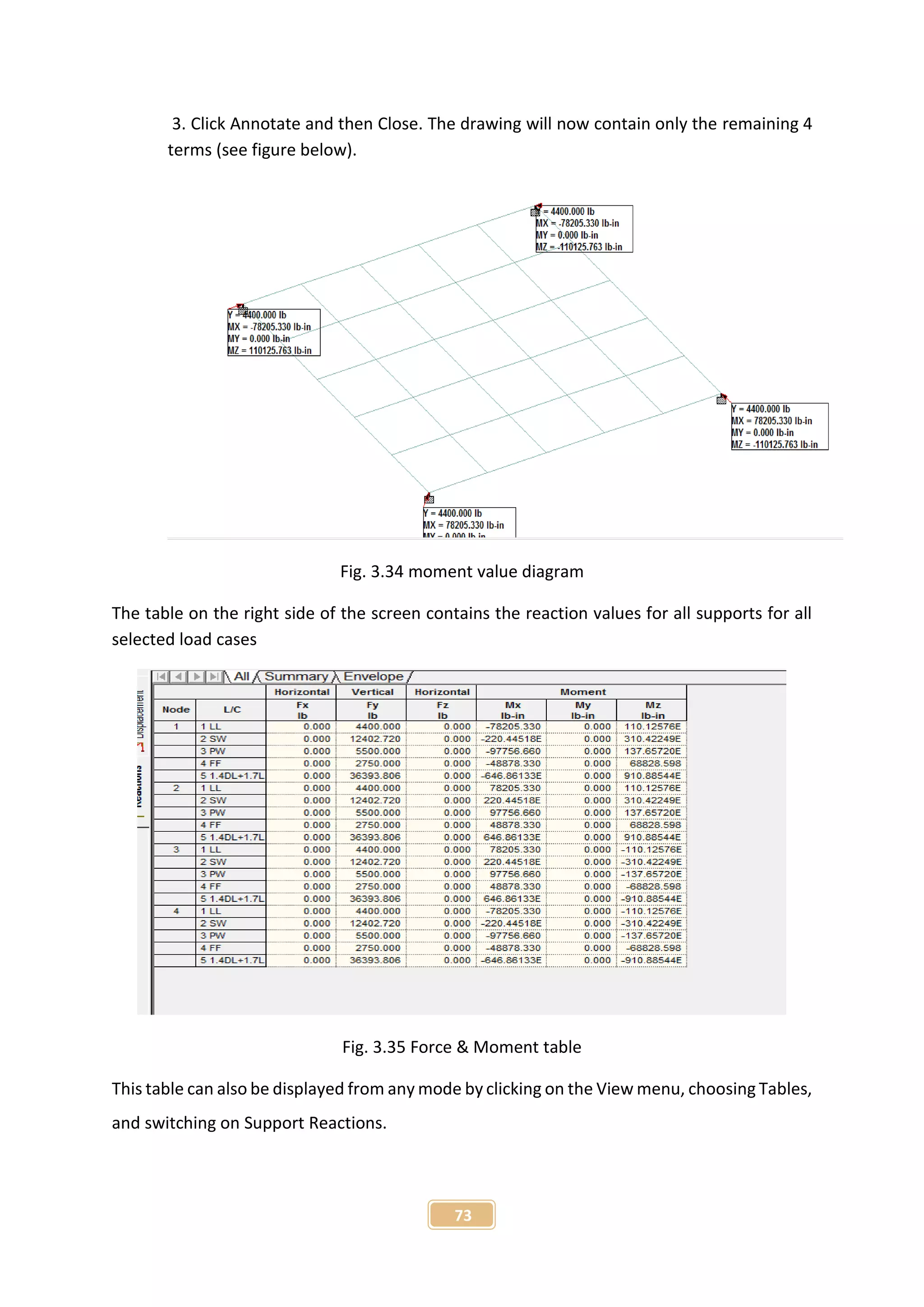 73
3. Click Annotate and then Close. The drawing will now contain only the remaining 4
terms (see figure below).
Fig. 3.34 moment value diagram
The table on the right side of the screen contains the reaction values for all supports for all
selected load cases
Fig. 3.35 Force & Moment table
This table can also be displayed from any mode by clicking on the View menu, choosing Tables,
and switching on Support Reactions.
 