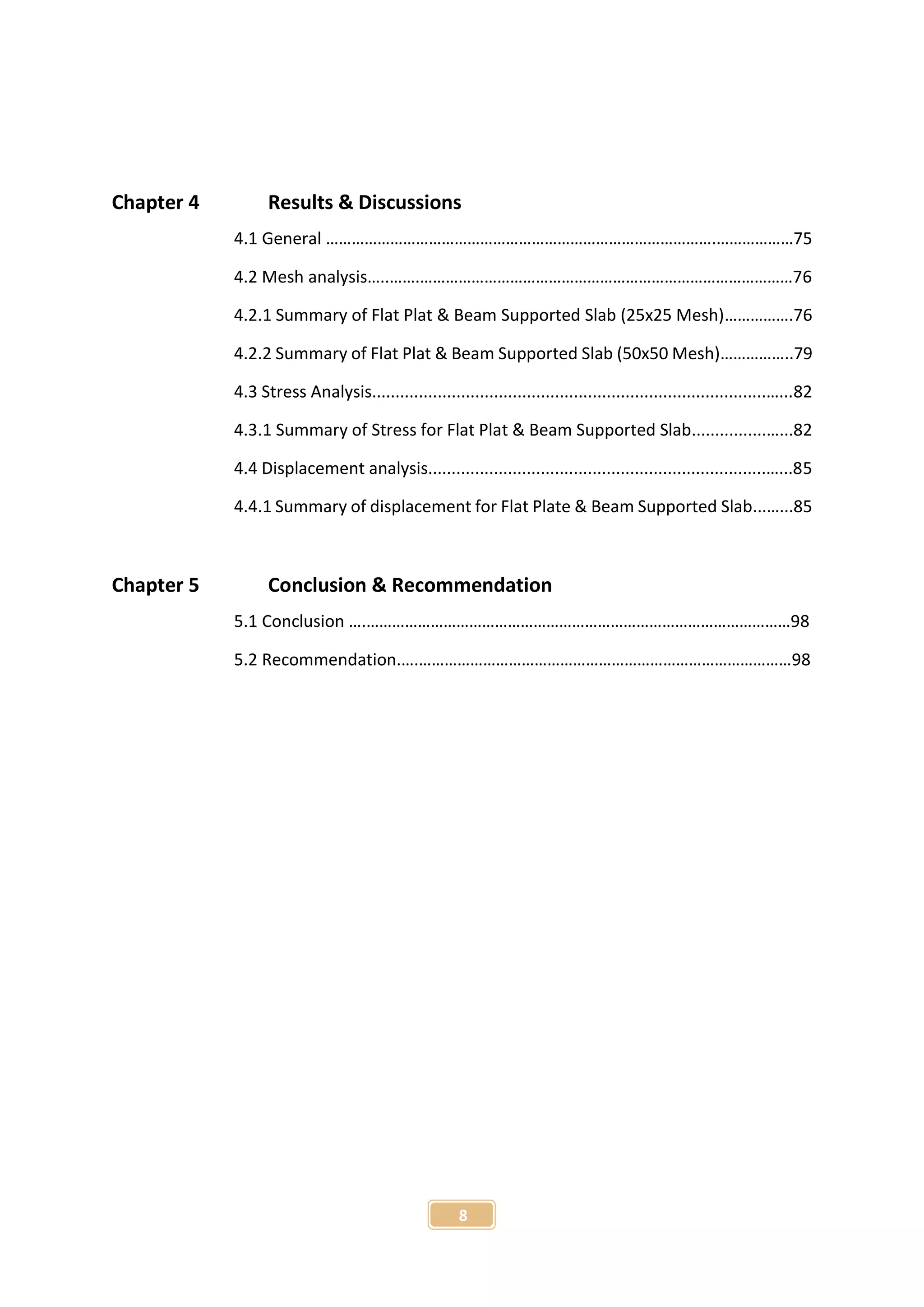 8
Chapter 4 Results & Discussions
4.1 General ……………………………………………………………………………….………………75
4.2 Mesh analysis…..…….……………………………………………………………………………76
4.2.1 Summary of Flat Plat & Beam Supported Slab (25x25 Mesh)…………….76
4.2.2 Summary of Flat Plat & Beam Supported Slab (50x50 Mesh)……………..79
4.3 Stress Analysis....................................................................................…...82
4.3.1 Summary of Stress for Flat Plat & Beam Supported Slab................…...82
4.4 Displacement analysis........................................................................…...85
4.4.1 Summary of displacement for Flat Plate & Beam Supported Slab...…...85
Chapter 5 Conclusion & Recommendation
5.1 Conclusion ….………………………………………………………………………………………98
5.2 Recommendation.….……………………………………………………………………………98
 