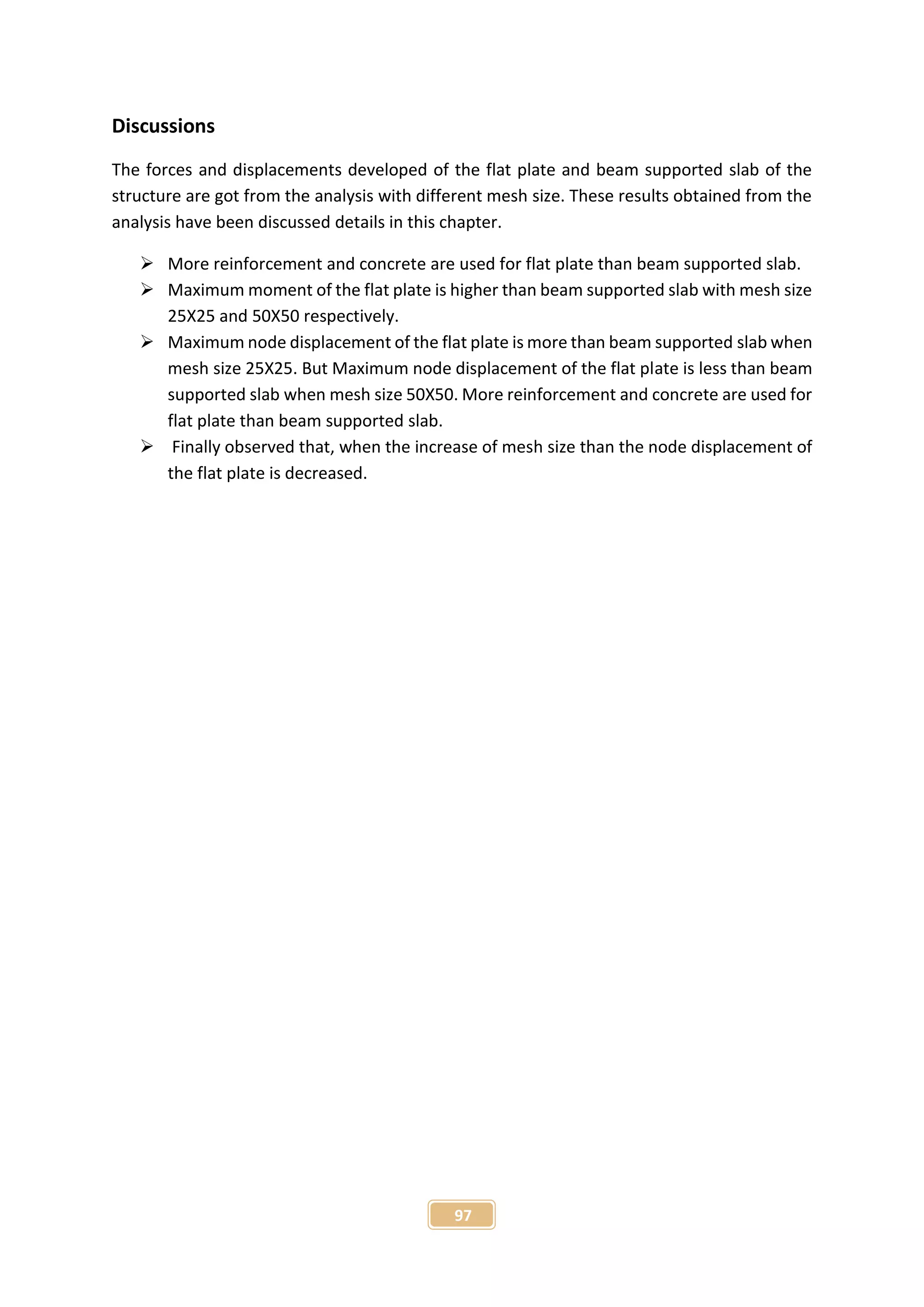 97
Discussions
The forces and displacements developed of the flat plate and beam supported slab of the
structure are got from the analysis with different mesh size. These results obtained from the
analysis have been discussed details in this chapter.
 More reinforcement and concrete are used for flat plate than beam supported slab.
 Maximum moment of the flat plate is higher than beam supported slab with mesh size
25X25 and 50X50 respectively.
 Maximum node displacement of the flat plate is more than beam supported slab when
mesh size 25X25. But Maximum node displacement of the flat plate is less than beam
supported slab when mesh size 50X50. More reinforcement and concrete are used for
flat plate than beam supported slab.
 Finally observed that, when the increase of mesh size than the node displacement of
the flat plate is decreased.
 