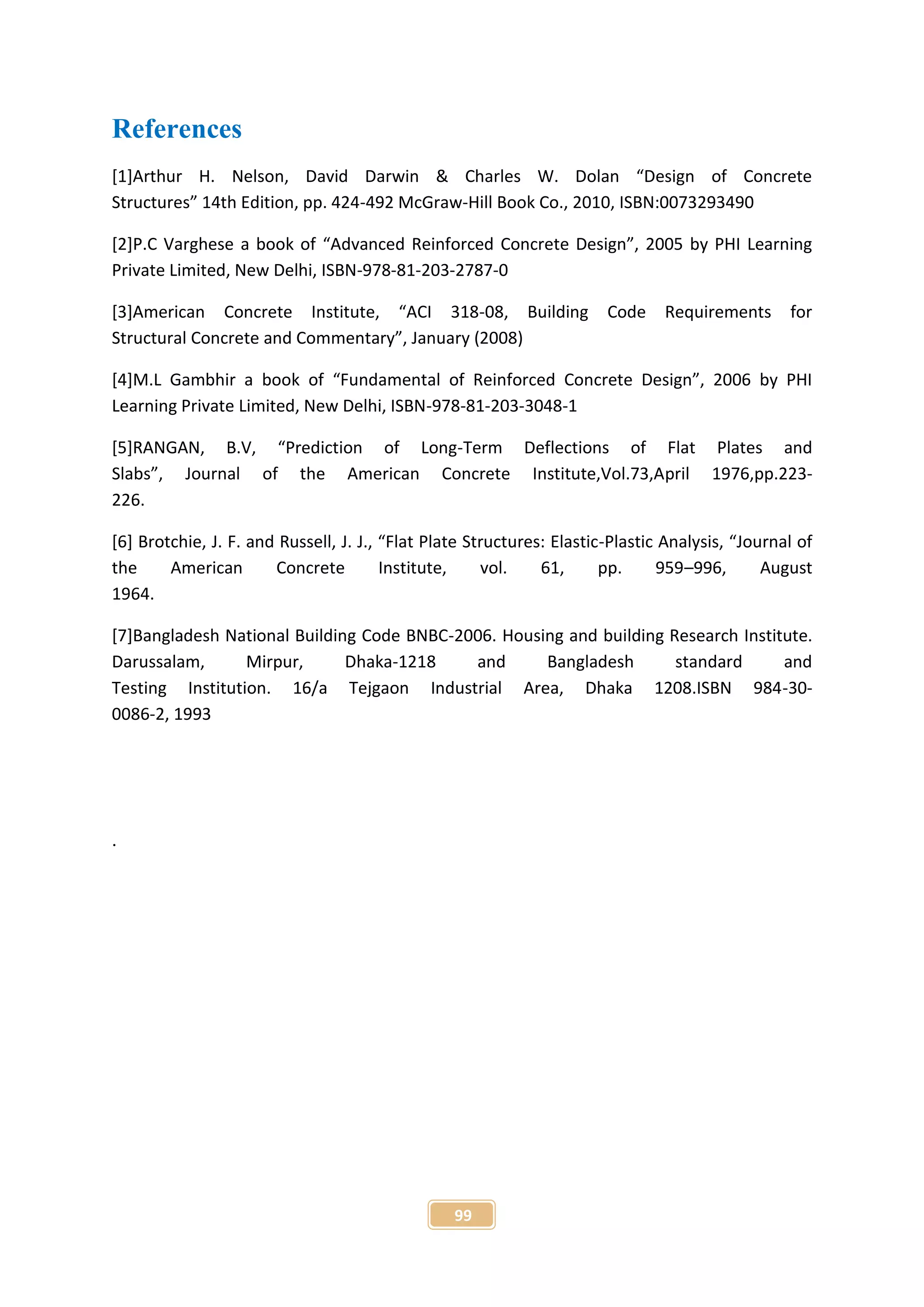 99
References
[1]Arthur H. Nelson, David Darwin & Charles W. Dolan “Design of Concrete
Structures” 14th Edition, pp. 424-492 McGraw-Hill Book Co., 2010, ISBN:0073293490
[2]P.C Varghese a book of “Advanced Reinforced Concrete Design”, 2005 by PHI Learning
Private Limited, New Delhi, ISBN-978-81-203-2787-0
[3]American Concrete Institute, “ACI 318-08, Building Code Requirements for
Structural Concrete and Commentary”, January (2008)
[4]M.L Gambhir a book of “Fundamental of Reinforced Concrete Design”, 2006 by PHI
Learning Private Limited, New Delhi, ISBN-978-81-203-3048-1
[5]RANGAN, B.V, “Prediction of Long-Term Deflections of Flat Plates and
Slabs”, Journal of the American Concrete Institute,Vol.73,April 1976,pp.223-
226.
[6] Brotchie, J. F. and Russell, J. J., “Flat Plate Structures: Elastic-Plastic Analysis, “Journal of
the American Concrete Institute, vol. 61, pp. 959–996, August
1964.
[7]Bangladesh National Building Code BNBC-2006. Housing and building Research Institute.
Darussalam, Mirpur, Dhaka-1218 and Bangladesh standard and
Testing Institution. 16/a Tejgaon Industrial Area, Dhaka 1208.ISBN 984-30-
0086-2, 1993
.
 