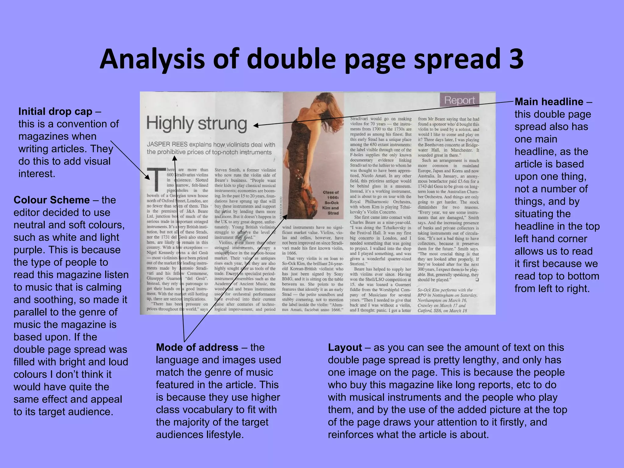 Analysis of double page spread 3 Initial drop cap  – this is a convention of magazines when writing articles. They do this to add visual interest. Colour Scheme  – the editor decided to use neutral and soft colours, such as white and light purple. This is because the type of people to read this magazine listen to music that is calming and soothing, so made it parallel to the genre of music the magazine is based upon. If the double page spread was filled with bright and loud colours I don’t think it would have quite the same effect and appeal to its target audience. Mode of address  – the language and images used match the genre of music featured in the article. This is because they use higher class vocabulary to fit with the majority of the target audiences lifestyle.  Layout  – as you can see the amount of text on this double page spread is pretty lengthy, and only has one image on the page. This is because the people who buy this magazine like long reports, etc to do with musical instruments and the people who play them, and by the use of the added picture at the top of the page draws your attention to it firstly, and reinforces what the article is about.  Main headline  – this double page spread also has one main headline, as the article is based upon one thing, not a number of things, and by situating the headline in the top left hand corner allows us to read it first because we read top to bottom from left to right. 