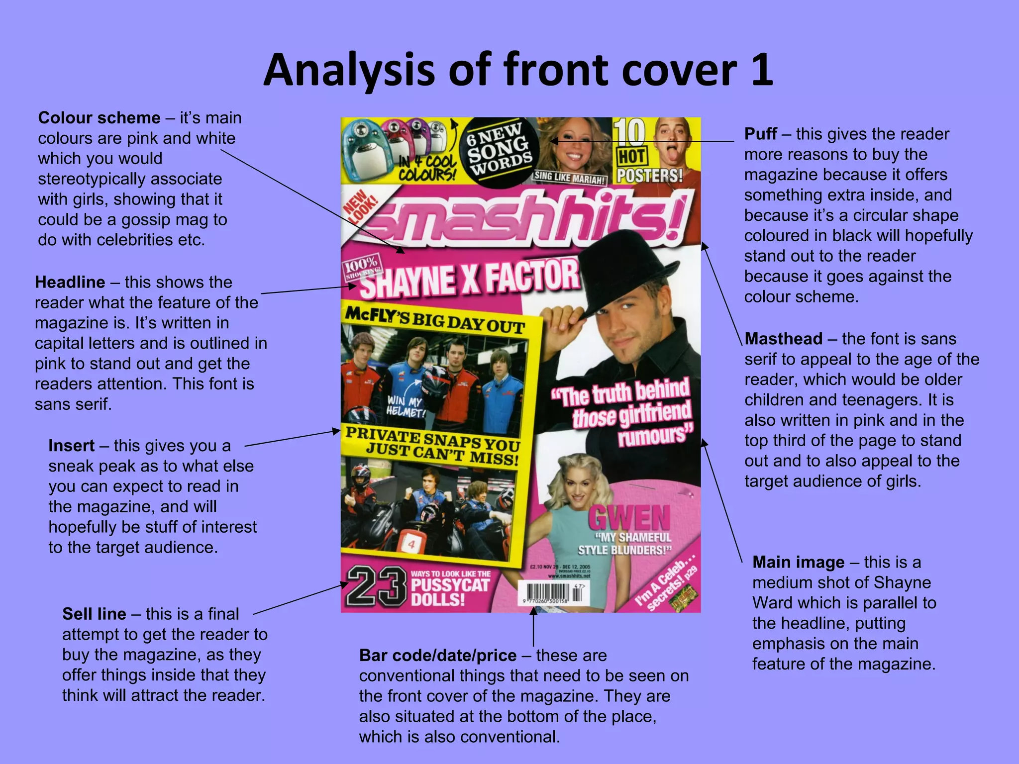 Analysis of front cover 1 Colour scheme  – it’s main colours are pink and white which you would stereotypically associate with girls, showing that it could be a gossip mag to do with celebrities etc. Sell line  – this is a final attempt to get the reader to buy the magazine, as they offer things inside that they think will attract the reader.  Masthead  – the font is sans serif to appeal to the age of the reader, which would be older children and teenagers. It is also written in pink and in the top third of the page to stand out and to also appeal to the target audience of girls. Headline  – this shows the reader what the feature of the magazine is. It’s written in capital letters and is outlined in pink to stand out and get the readers attention. This font is sans serif. Bar code/date/price  – these are conventional things that need to be seen on the front cover of the magazine. They are also situated at the bottom of the place, which is also conventional. Puff  – this gives the reader more reasons to buy the magazine because it offers something extra inside, and because it’s a circular shape coloured in black will hopefully stand out to the reader because it goes against the colour scheme. Main image  – this is a medium shot of Shayne Ward which is parallel to the headline, putting emphasis on the main feature of the magazine. Insert  – this gives you a sneak peak as to what else you can expect to read in the magazine, and will hopefully be stuff of interest to the target audience. 