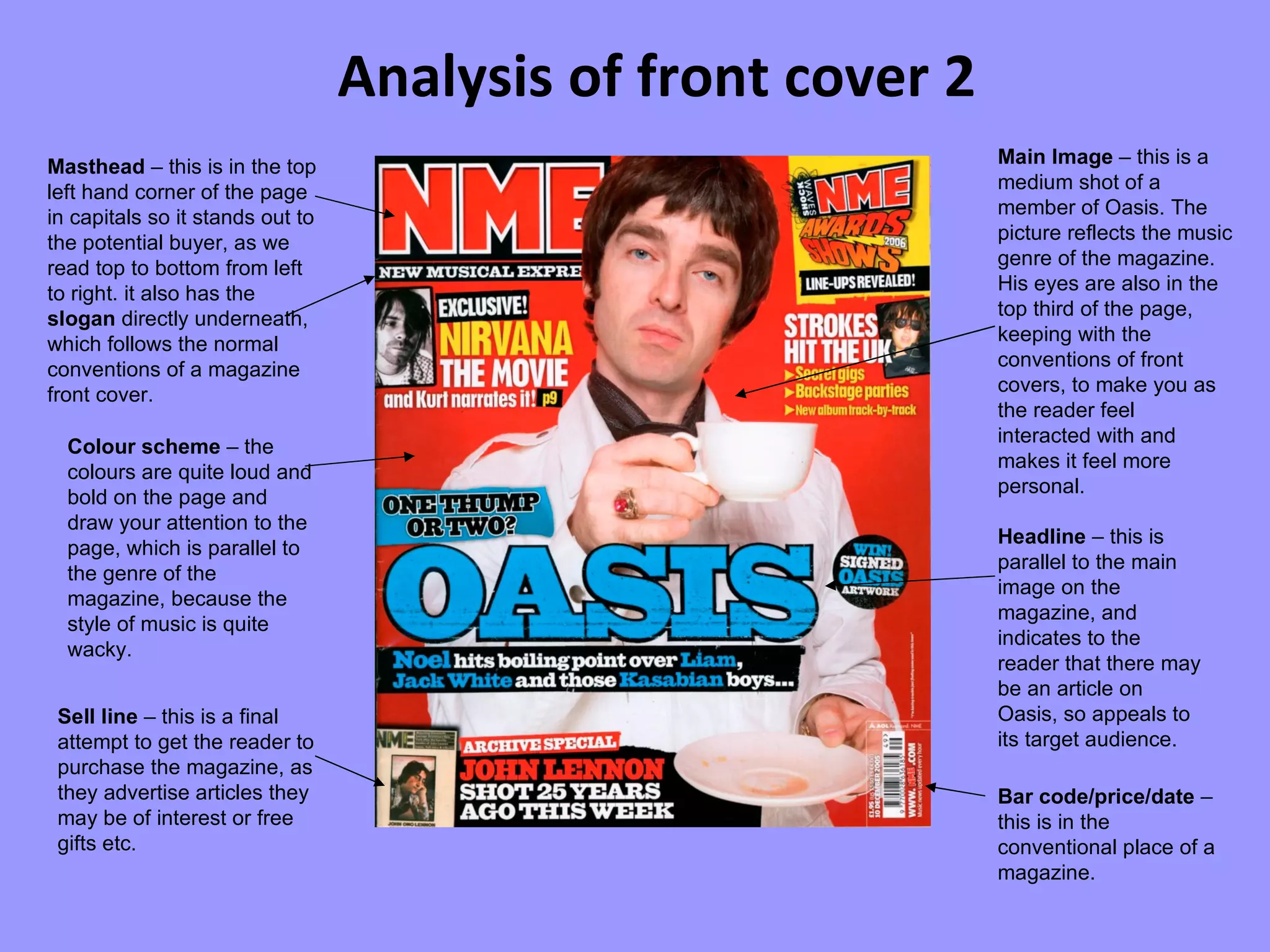 Analysis of front cover 2 Masthead  – this is in the top left hand corner of the page in capitals so it stands out to the potential buyer, as we read top to bottom from left to right. it also has the  slogan  directly underneath, which follows the normal conventions of a magazine front cover. Main Image  – this is a medium shot of a member of Oasis. The picture reflects the music genre of the magazine. His eyes are also in the top third of the page, keeping with the conventions of front covers, to make you as the reader feel interacted with and makes it feel more personal. Colour scheme  – the colours are quite loud and bold on the page and draw your attention to the page, which is parallel to the genre of the magazine, because the style of music is quite wacky. Bar code/price/date  – this is in the conventional place of a magazine. Sell line  – this is a final attempt to get the reader to purchase the magazine, as they advertise articles they may be of interest or free gifts etc. Headline  – this is parallel to the main image on the magazine, and indicates to the reader that there may be an article on Oasis, so appeals to its target audience. 