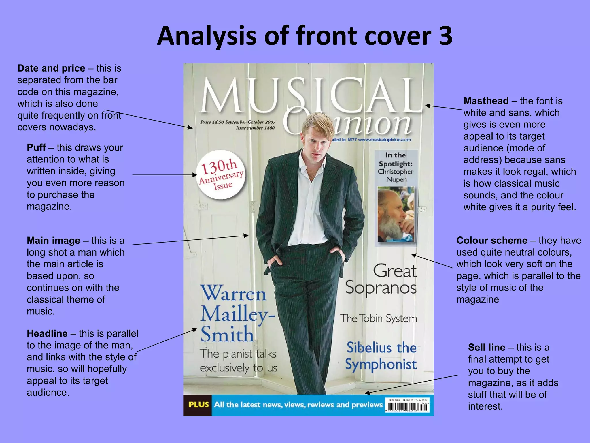 Analysis of front cover 3 Colour scheme  – they have used quite neutral colours, which look very soft on the page, which is parallel to the style of music of the magazine Main image  – this is a long shot a man which the main article is based upon, so continues on with the classical theme of music. Headline  – this is parallel to the image of the man, and links with the style of music, so will hopefully appeal to its target audience. Masthead  – the font is white and sans, which gives is even more appeal to its target audience (mode of address) because sans makes it look regal, which is how classical music sounds, and the colour white gives it a purity feel. Date and price  – this is separated from the bar code on this magazine, which is also done quite frequently on front covers nowadays. Puff  – this draws your attention to what is written inside, giving you even more reason to purchase the magazine. Sell line  – this is a final attempt to get you to buy the magazine, as it adds stuff that will be of interest. 