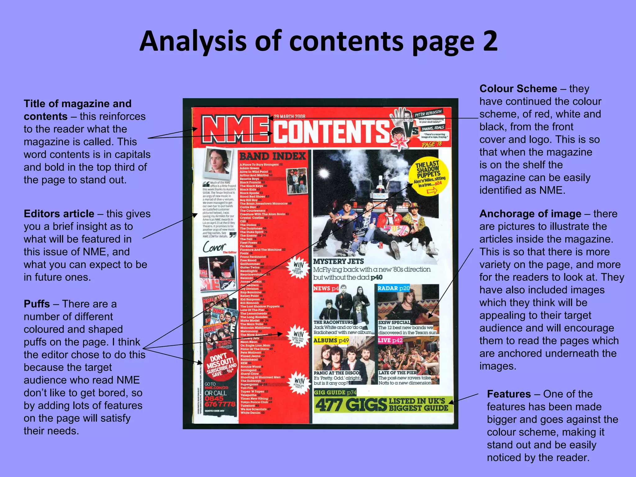 Analysis of contents page 2 Title of magazine and contents  – this reinforces to the reader what the magazine is called. This word contents is in capitals and bold in the top third of the page to stand out. Editors article  – this gives you a brief insight as to what will be featured in this issue of NME, and what you can expect to be in future ones. Puffs  – There are a number of different coloured and shaped puffs on the page. I think the editor chose to do this because the target audience who read NME don’t like to get bored, so by adding lots of features on the page will satisfy their needs. Anchorage of image  – there are pictures to illustrate the articles inside the magazine. This is so that there is more variety on the page, and more for the readers to look at. They have also included images which they think will be appealing to their target audience and will encourage them to read the pages which are anchored underneath the images. Features  – One of the features has been made bigger and goes against the colour scheme, making it stand out and be easily noticed by the reader. Colour Scheme  – they have continued the colour scheme, of red, white and black, from the front cover and logo. This is so that when the magazine is on the shelf the magazine can be easily identified as NME. 