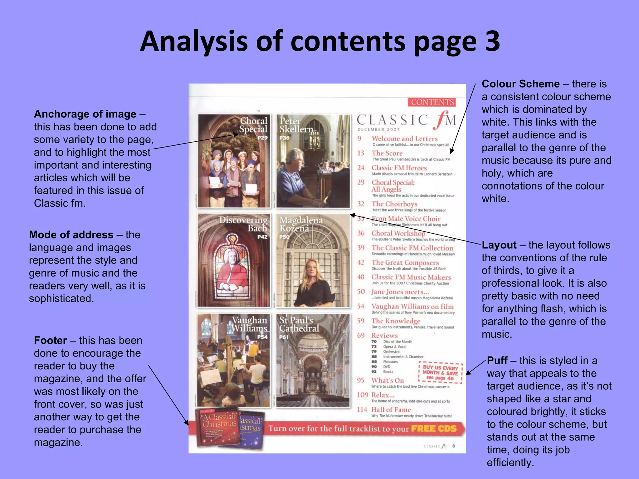 Analysis of contents page 3 Anchorage of image  – this has been done to add some variety to the page, and to highlight the most important and interesting articles which will be featured in this issue of Classic fm. Footer  – this has been done to encourage the reader to buy the magazine, and the offer was most likely on the front cover, so was just another way to get the reader to purchase the magazine. Colour Scheme  – there is a consistent colour scheme which is dominated by white. This links with the target audience and is parallel to the genre of the music because its pure and holy, which are connotations of the colour white. Layout  – the layout follows the conventions of the rule of thirds, to give it a professional look. It is also pretty basic with no need for anything flash, which is parallel to the genre of the music. Mode of address  – the language and images represent the style and genre of music and the readers very well, as it is sophisticated. Puff  – this is styled in a way that appeals to the target audience, as it’s not shaped like a star and coloured brightly, it sticks to the colour scheme, but stands out at the same time, doing its job efficiently. 