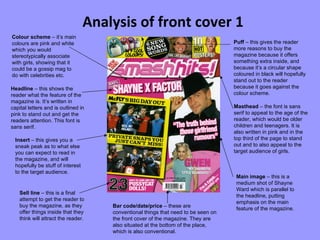Analysis of front cover 1 Colour scheme  – it’s main colours are pink and white which you would stereotypically associate with girls, showing that it could be a gossip mag to do with celebrities etc. Sell line  – this is a final attempt to get the reader to buy the magazine, as they offer things inside that they think will attract the reader.  Masthead  – the font is sans serif to appeal to the age of the reader, which would be older children and teenagers. It is also written in pink and in the top third of the page to stand out and to also appeal to the target audience of girls. Headline  – this shows the reader what the feature of the magazine is. It’s written in capital letters and is outlined in pink to stand out and get the readers attention. This font is sans serif. Bar code/date/price  – these are conventional things that need to be seen on the front cover of the magazine. They are also situated at the bottom of the place, which is also conventional. Puff  – this gives the reader more reasons to buy the magazine because it offers something extra inside, and because it’s a circular shape coloured in black will hopefully stand out to the reader because it goes against the colour scheme. Main image  – this is a medium shot of Shayne Ward which is parallel to the headline, putting emphasis on the main feature of the magazine. Insert  – this gives you a sneak peak as to what else you can expect to read in the magazine, and will hopefully be stuff of interest to the target audience. 