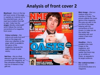 Analysis of front cover 2 Masthead  – this is in the top left hand corner of the page in capitals so it stands out to the potential buyer, as we read top to bottom from left to right. it also has the  slogan  directly underneath, which follows the normal conventions of a magazine front cover. Main Image  – this is a medium shot of a member of Oasis. The picture reflects the music genre of the magazine. His eyes are also in the top third of the page, keeping with the conventions of front covers, to make you as the reader feel interacted with and makes it feel more personal. Colour scheme  – the colours are quite loud and bold on the page and draw your attention to the page, which is parallel to the genre of the magazine, because the style of music is quite wacky. Bar code/price/date  – this is in the conventional place of a magazine. Sell line  – this is a final attempt to get the reader to purchase the magazine, as they advertise articles they may be of interest or free gifts etc. Headline  – this is parallel to the main image on the magazine, and indicates to the reader that there may be an article on Oasis, so appeals to its target audience. 